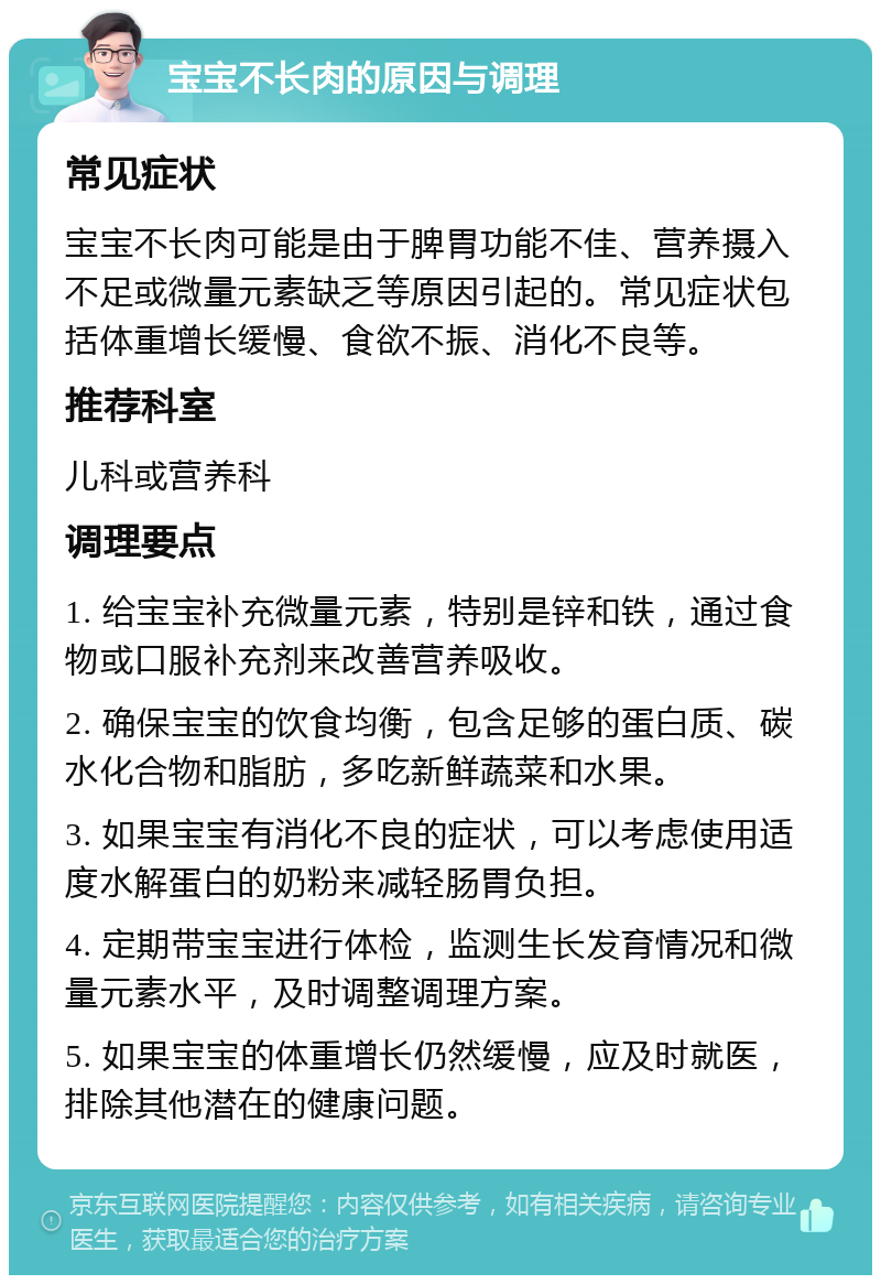 宝宝不长肉的原因与调理 常见症状 宝宝不长肉可能是由于脾胃功能不佳、营养摄入不足或微量元素缺乏等原因引起的。常见症状包括体重增长缓慢、食欲不振、消化不良等。 推荐科室 儿科或营养科 调理要点 1. 给宝宝补充微量元素，特别是锌和铁，通过食物或口服补充剂来改善营养吸收。 2. 确保宝宝的饮食均衡，包含足够的蛋白质、碳水化合物和脂肪，多吃新鲜蔬菜和水果。 3. 如果宝宝有消化不良的症状，可以考虑使用适度水解蛋白的奶粉来减轻肠胃负担。 4. 定期带宝宝进行体检，监测生长发育情况和微量元素水平，及时调整调理方案。 5. 如果宝宝的体重增长仍然缓慢，应及时就医，排除其他潜在的健康问题。