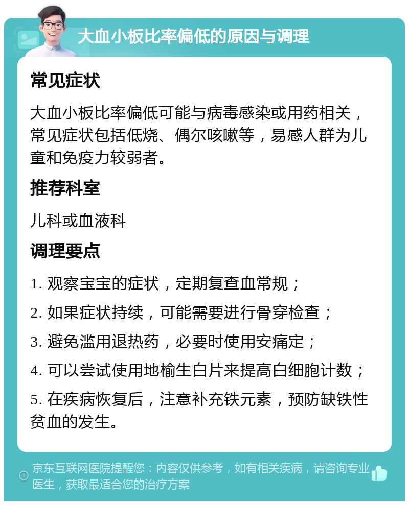 大血小板比率偏低的原因与调理 常见症状 大血小板比率偏低可能与病毒感染或用药相关，常见症状包括低烧、偶尔咳嗽等，易感人群为儿童和免疫力较弱者。 推荐科室 儿科或血液科 调理要点 1. 观察宝宝的症状，定期复查血常规； 2. 如果症状持续，可能需要进行骨穿检查； 3. 避免滥用退热药，必要时使用安痛定； 4. 可以尝试使用地榆生白片来提高白细胞计数； 5. 在疾病恢复后，注意补充铁元素，预防缺铁性贫血的发生。