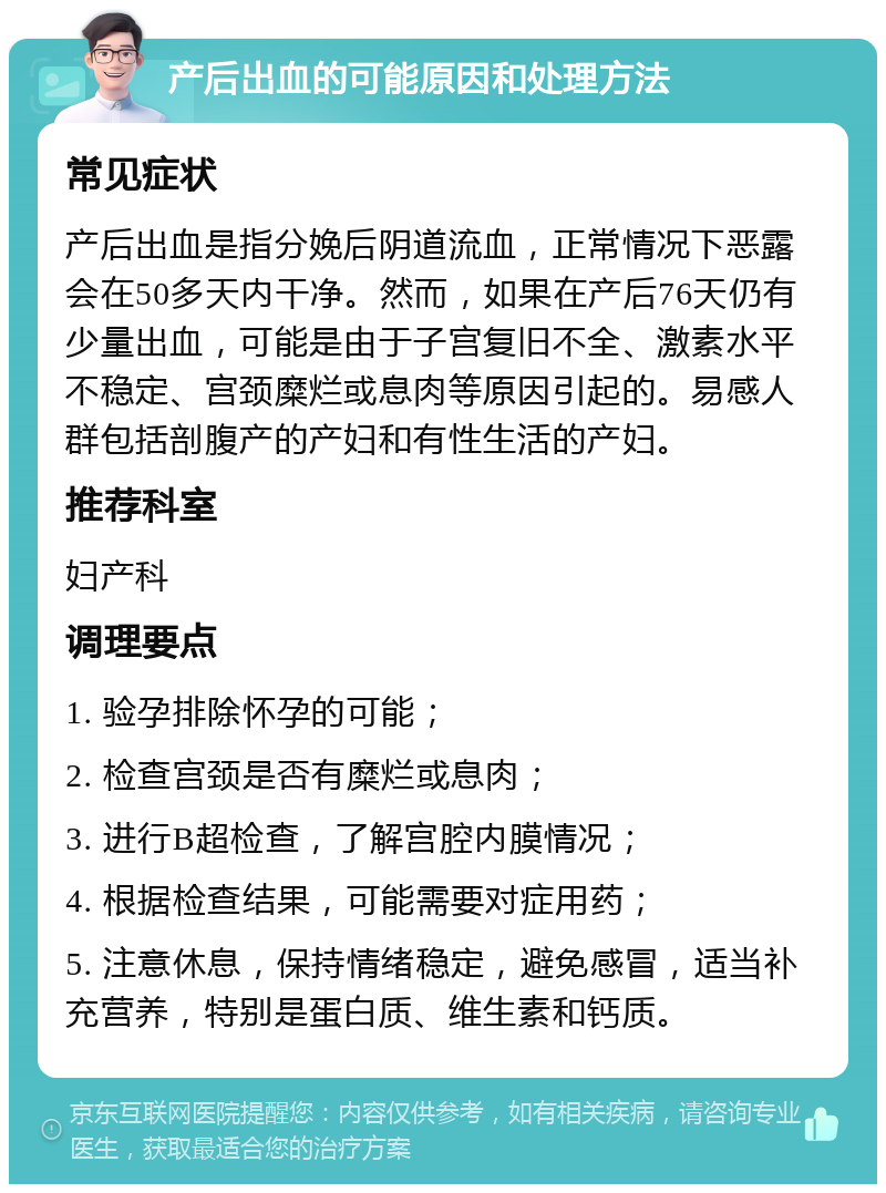 产后出血的可能原因和处理方法 常见症状 产后出血是指分娩后阴道流血，正常情况下恶露会在50多天内干净。然而，如果在产后76天仍有少量出血，可能是由于子宫复旧不全、激素水平不稳定、宫颈糜烂或息肉等原因引起的。易感人群包括剖腹产的产妇和有性生活的产妇。 推荐科室 妇产科 调理要点 1. 验孕排除怀孕的可能； 2. 检查宫颈是否有糜烂或息肉； 3. 进行B超检查，了解宫腔内膜情况； 4. 根据检查结果，可能需要对症用药； 5. 注意休息，保持情绪稳定，避免感冒，适当补充营养，特别是蛋白质、维生素和钙质。