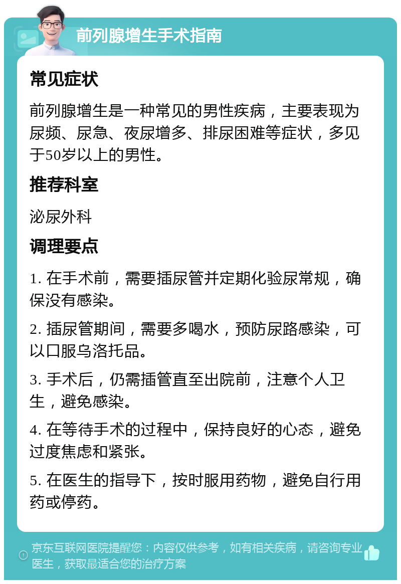 前列腺增生手术指南 常见症状 前列腺增生是一种常见的男性疾病，主要表现为尿频、尿急、夜尿增多、排尿困难等症状，多见于50岁以上的男性。 推荐科室 泌尿外科 调理要点 1. 在手术前，需要插尿管并定期化验尿常规，确保没有感染。 2. 插尿管期间，需要多喝水，预防尿路感染，可以口服乌洛托品。 3. 手术后，仍需插管直至出院前，注意个人卫生，避免感染。 4. 在等待手术的过程中，保持良好的心态，避免过度焦虑和紧张。 5. 在医生的指导下，按时服用药物，避免自行用药或停药。