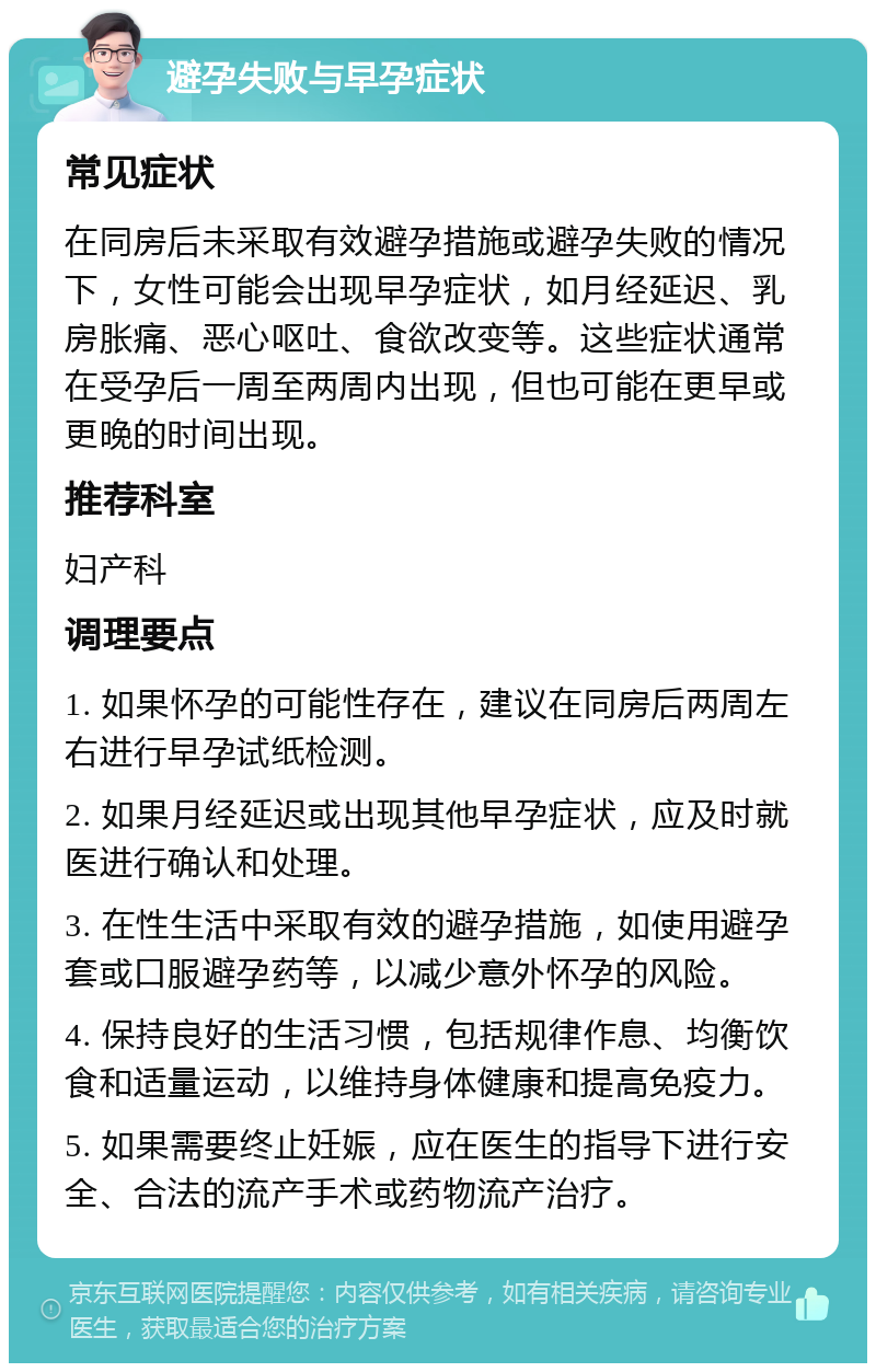 避孕失败与早孕症状 常见症状 在同房后未采取有效避孕措施或避孕失败的情况下，女性可能会出现早孕症状，如月经延迟、乳房胀痛、恶心呕吐、食欲改变等。这些症状通常在受孕后一周至两周内出现，但也可能在更早或更晚的时间出现。 推荐科室 妇产科 调理要点 1. 如果怀孕的可能性存在，建议在同房后两周左右进行早孕试纸检测。 2. 如果月经延迟或出现其他早孕症状，应及时就医进行确认和处理。 3. 在性生活中采取有效的避孕措施，如使用避孕套或口服避孕药等，以减少意外怀孕的风险。 4. 保持良好的生活习惯，包括规律作息、均衡饮食和适量运动，以维持身体健康和提高免疫力。 5. 如果需要终止妊娠，应在医生的指导下进行安全、合法的流产手术或药物流产治疗。