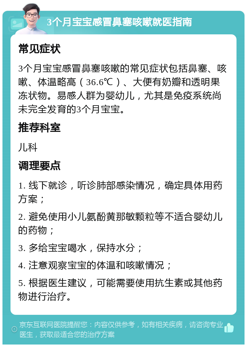 3个月宝宝感冒鼻塞咳嗽就医指南 常见症状 3个月宝宝感冒鼻塞咳嗽的常见症状包括鼻塞、咳嗽、体温略高（36.6℃）、大便有奶瓣和透明果冻状物。易感人群为婴幼儿，尤其是免疫系统尚未完全发育的3个月宝宝。 推荐科室 儿科 调理要点 1. 线下就诊，听诊肺部感染情况，确定具体用药方案； 2. 避免使用小儿氨酚黄那敏颗粒等不适合婴幼儿的药物； 3. 多给宝宝喝水，保持水分； 4. 注意观察宝宝的体温和咳嗽情况； 5. 根据医生建议，可能需要使用抗生素或其他药物进行治疗。