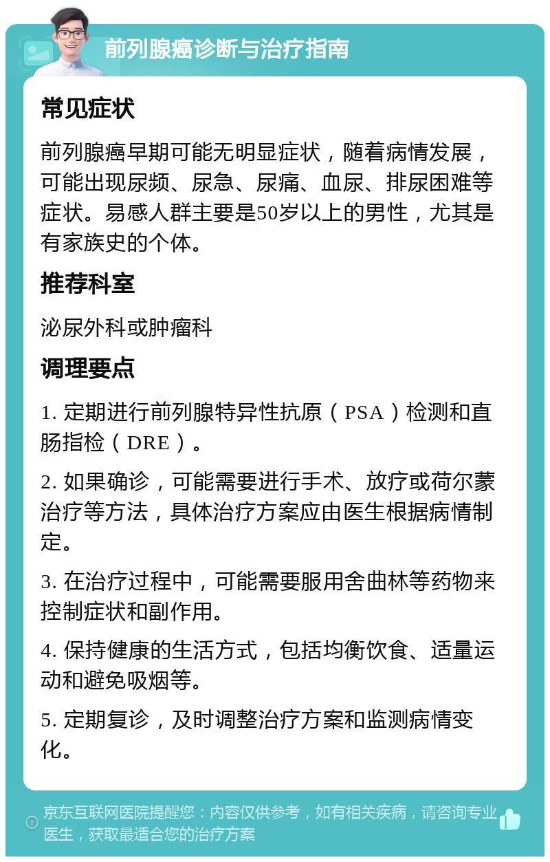 前列腺癌诊断与治疗指南 常见症状 前列腺癌早期可能无明显症状，随着病情发展，可能出现尿频、尿急、尿痛、血尿、排尿困难等症状。易感人群主要是50岁以上的男性，尤其是有家族史的个体。 推荐科室 泌尿外科或肿瘤科 调理要点 1. 定期进行前列腺特异性抗原（PSA）检测和直肠指检（DRE）。 2. 如果确诊，可能需要进行手术、放疗或荷尔蒙治疗等方法，具体治疗方案应由医生根据病情制定。 3. 在治疗过程中，可能需要服用舍曲林等药物来控制症状和副作用。 4. 保持健康的生活方式，包括均衡饮食、适量运动和避免吸烟等。 5. 定期复诊，及时调整治疗方案和监测病情变化。