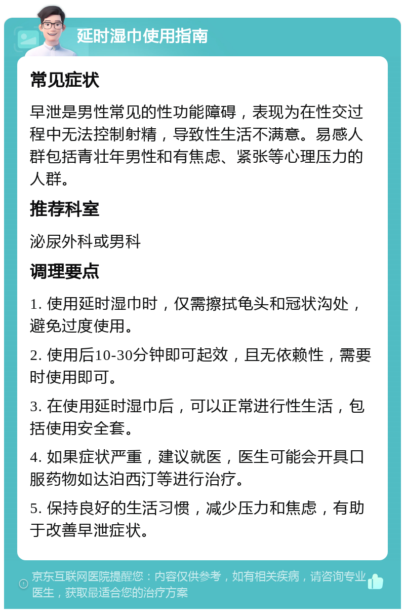 延时湿巾使用指南 常见症状 早泄是男性常见的性功能障碍，表现为在性交过程中无法控制射精，导致性生活不满意。易感人群包括青壮年男性和有焦虑、紧张等心理压力的人群。 推荐科室 泌尿外科或男科 调理要点 1. 使用延时湿巾时，仅需擦拭龟头和冠状沟处，避免过度使用。 2. 使用后10-30分钟即可起效，且无依赖性，需要时使用即可。 3. 在使用延时湿巾后，可以正常进行性生活，包括使用安全套。 4. 如果症状严重，建议就医，医生可能会开具口服药物如达泊西汀等进行治疗。 5. 保持良好的生活习惯，减少压力和焦虑，有助于改善早泄症状。