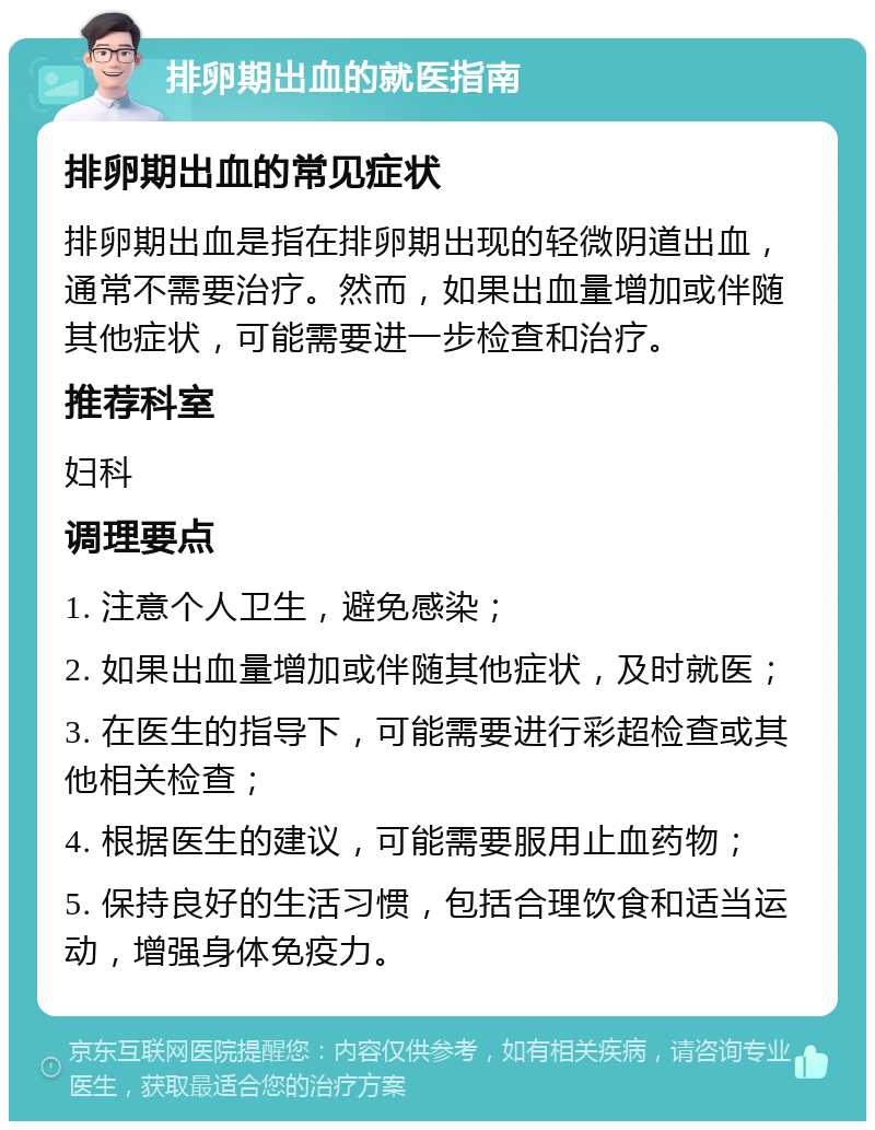 排卵期出血的就医指南 排卵期出血的常见症状 排卵期出血是指在排卵期出现的轻微阴道出血，通常不需要治疗。然而，如果出血量增加或伴随其他症状，可能需要进一步检查和治疗。 推荐科室 妇科 调理要点 1. 注意个人卫生，避免感染； 2. 如果出血量增加或伴随其他症状，及时就医； 3. 在医生的指导下，可能需要进行彩超检查或其他相关检查； 4. 根据医生的建议，可能需要服用止血药物； 5. 保持良好的生活习惯，包括合理饮食和适当运动，增强身体免疫力。