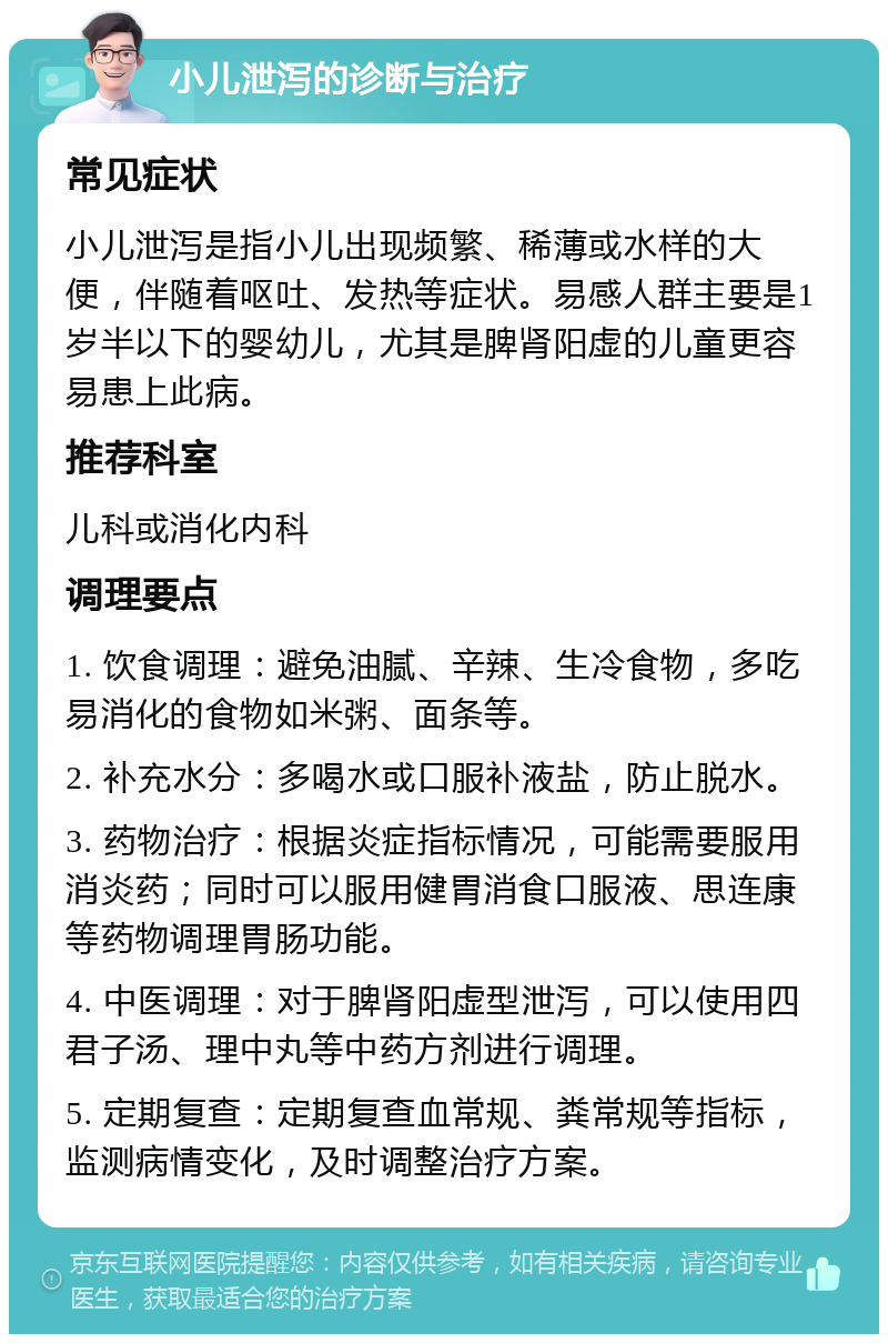 小儿泄泻的诊断与治疗 常见症状 小儿泄泻是指小儿出现频繁、稀薄或水样的大便，伴随着呕吐、发热等症状。易感人群主要是1岁半以下的婴幼儿，尤其是脾肾阳虚的儿童更容易患上此病。 推荐科室 儿科或消化内科 调理要点 1. 饮食调理：避免油腻、辛辣、生冷食物，多吃易消化的食物如米粥、面条等。 2. 补充水分：多喝水或口服补液盐，防止脱水。 3. 药物治疗：根据炎症指标情况，可能需要服用消炎药；同时可以服用健胃消食口服液、思连康等药物调理胃肠功能。 4. 中医调理：对于脾肾阳虚型泄泻，可以使用四君子汤、理中丸等中药方剂进行调理。 5. 定期复查：定期复查血常规、粪常规等指标，监测病情变化，及时调整治疗方案。