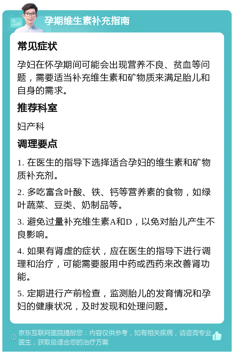 孕期维生素补充指南 常见症状 孕妇在怀孕期间可能会出现营养不良、贫血等问题，需要适当补充维生素和矿物质来满足胎儿和自身的需求。 推荐科室 妇产科 调理要点 1. 在医生的指导下选择适合孕妇的维生素和矿物质补充剂。 2. 多吃富含叶酸、铁、钙等营养素的食物，如绿叶蔬菜、豆类、奶制品等。 3. 避免过量补充维生素A和D，以免对胎儿产生不良影响。 4. 如果有肾虚的症状，应在医生的指导下进行调理和治疗，可能需要服用中药或西药来改善肾功能。 5. 定期进行产前检查，监测胎儿的发育情况和孕妇的健康状况，及时发现和处理问题。