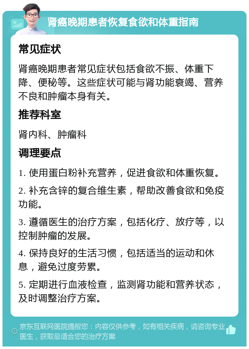 肾癌晚期患者恢复食欲和体重指南 常见症状 肾癌晚期患者常见症状包括食欲不振、体重下降、便秘等。这些症状可能与肾功能衰竭、营养不良和肿瘤本身有关。 推荐科室 肾内科、肿瘤科 调理要点 1. 使用蛋白粉补充营养，促进食欲和体重恢复。 2. 补充含锌的复合维生素，帮助改善食欲和免疫功能。 3. 遵循医生的治疗方案，包括化疗、放疗等，以控制肿瘤的发展。 4. 保持良好的生活习惯，包括适当的运动和休息，避免过度劳累。 5. 定期进行血液检查，监测肾功能和营养状态，及时调整治疗方案。