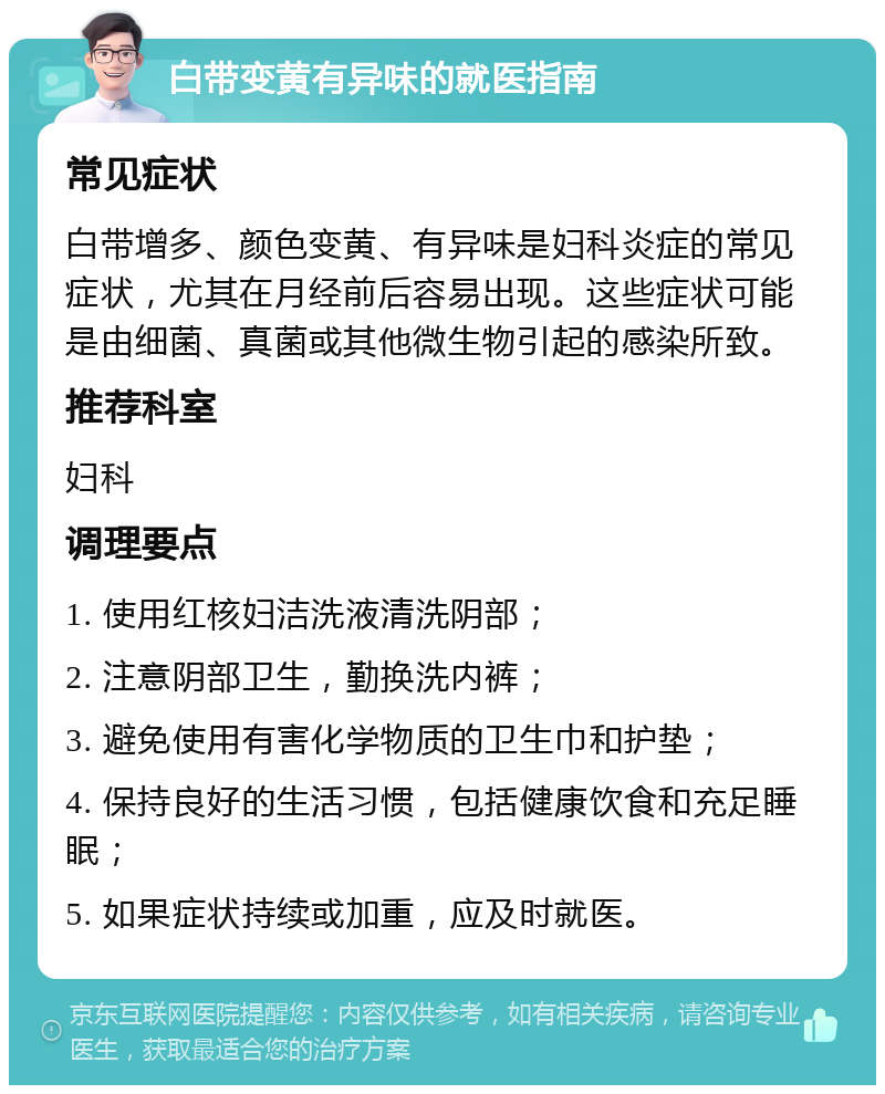 白带变黄有异味的就医指南 常见症状 白带增多、颜色变黄、有异味是妇科炎症的常见症状，尤其在月经前后容易出现。这些症状可能是由细菌、真菌或其他微生物引起的感染所致。 推荐科室 妇科 调理要点 1. 使用红核妇洁洗液清洗阴部； 2. 注意阴部卫生，勤换洗内裤； 3. 避免使用有害化学物质的卫生巾和护垫； 4. 保持良好的生活习惯，包括健康饮食和充足睡眠； 5. 如果症状持续或加重，应及时就医。