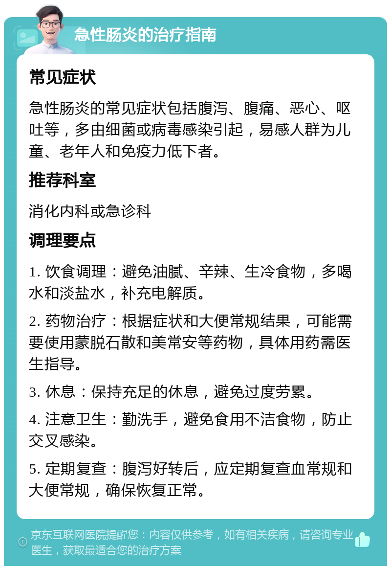 急性肠炎的治疗指南 常见症状 急性肠炎的常见症状包括腹泻、腹痛、恶心、呕吐等，多由细菌或病毒感染引起，易感人群为儿童、老年人和免疫力低下者。 推荐科室 消化内科或急诊科 调理要点 1. 饮食调理：避免油腻、辛辣、生冷食物，多喝水和淡盐水，补充电解质。 2. 药物治疗：根据症状和大便常规结果，可能需要使用蒙脱石散和美常安等药物，具体用药需医生指导。 3. 休息：保持充足的休息，避免过度劳累。 4. 注意卫生：勤洗手，避免食用不洁食物，防止交叉感染。 5. 定期复查：腹泻好转后，应定期复查血常规和大便常规，确保恢复正常。