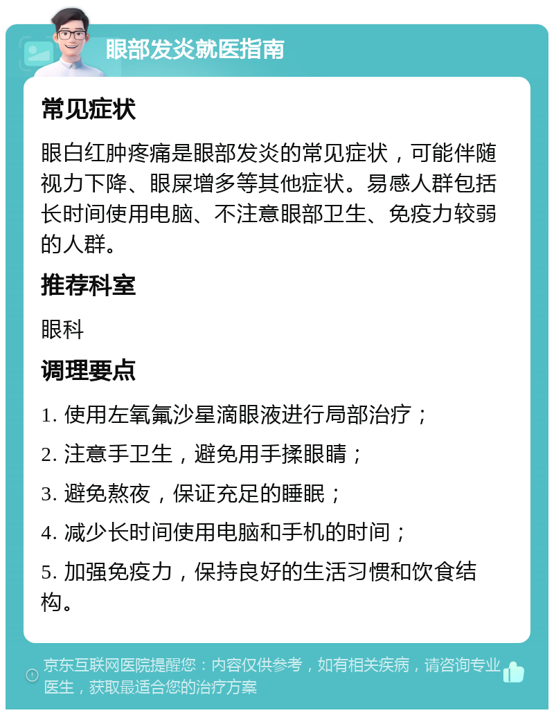 眼部发炎就医指南 常见症状 眼白红肿疼痛是眼部发炎的常见症状，可能伴随视力下降、眼屎增多等其他症状。易感人群包括长时间使用电脑、不注意眼部卫生、免疫力较弱的人群。 推荐科室 眼科 调理要点 1. 使用左氧氟沙星滴眼液进行局部治疗； 2. 注意手卫生，避免用手揉眼睛； 3. 避免熬夜，保证充足的睡眠； 4. 减少长时间使用电脑和手机的时间； 5. 加强免疫力，保持良好的生活习惯和饮食结构。