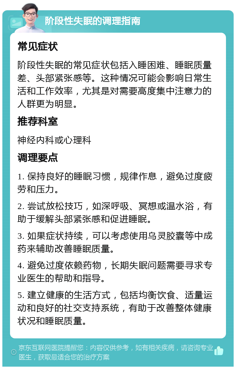 阶段性失眠的调理指南 常见症状 阶段性失眠的常见症状包括入睡困难、睡眠质量差、头部紧张感等。这种情况可能会影响日常生活和工作效率，尤其是对需要高度集中注意力的人群更为明显。 推荐科室 神经内科或心理科 调理要点 1. 保持良好的睡眠习惯，规律作息，避免过度疲劳和压力。 2. 尝试放松技巧，如深呼吸、冥想或温水浴，有助于缓解头部紧张感和促进睡眠。 3. 如果症状持续，可以考虑使用乌灵胶囊等中成药来辅助改善睡眠质量。 4. 避免过度依赖药物，长期失眠问题需要寻求专业医生的帮助和指导。 5. 建立健康的生活方式，包括均衡饮食、适量运动和良好的社交支持系统，有助于改善整体健康状况和睡眠质量。