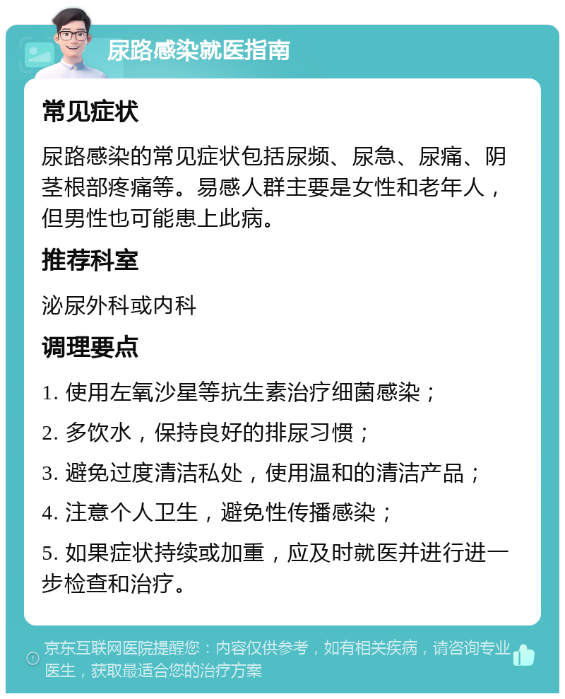 尿路感染就医指南 常见症状 尿路感染的常见症状包括尿频、尿急、尿痛、阴茎根部疼痛等。易感人群主要是女性和老年人，但男性也可能患上此病。 推荐科室 泌尿外科或内科 调理要点 1. 使用左氧沙星等抗生素治疗细菌感染； 2. 多饮水，保持良好的排尿习惯； 3. 避免过度清洁私处，使用温和的清洁产品； 4. 注意个人卫生，避免性传播感染； 5. 如果症状持续或加重，应及时就医并进行进一步检查和治疗。