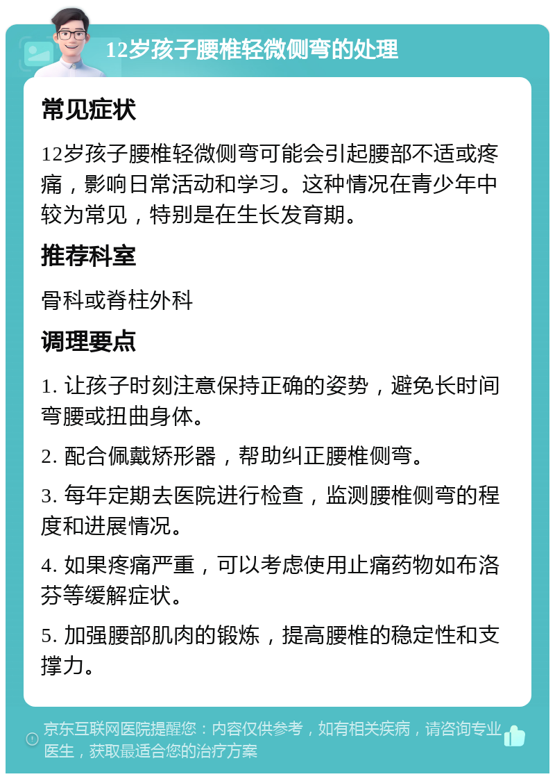 12岁孩子腰椎轻微侧弯的处理 常见症状 12岁孩子腰椎轻微侧弯可能会引起腰部不适或疼痛，影响日常活动和学习。这种情况在青少年中较为常见，特别是在生长发育期。 推荐科室 骨科或脊柱外科 调理要点 1. 让孩子时刻注意保持正确的姿势，避免长时间弯腰或扭曲身体。 2. 配合佩戴矫形器，帮助纠正腰椎侧弯。 3. 每年定期去医院进行检查，监测腰椎侧弯的程度和进展情况。 4. 如果疼痛严重，可以考虑使用止痛药物如布洛芬等缓解症状。 5. 加强腰部肌肉的锻炼，提高腰椎的稳定性和支撑力。