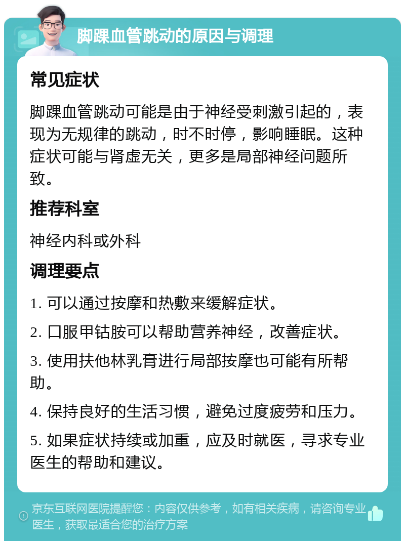 脚踝血管跳动的原因与调理 常见症状 脚踝血管跳动可能是由于神经受刺激引起的，表现为无规律的跳动，时不时停，影响睡眠。这种症状可能与肾虚无关，更多是局部神经问题所致。 推荐科室 神经内科或外科 调理要点 1. 可以通过按摩和热敷来缓解症状。 2. 口服甲钴胺可以帮助营养神经，改善症状。 3. 使用扶他林乳膏进行局部按摩也可能有所帮助。 4. 保持良好的生活习惯，避免过度疲劳和压力。 5. 如果症状持续或加重，应及时就医，寻求专业医生的帮助和建议。