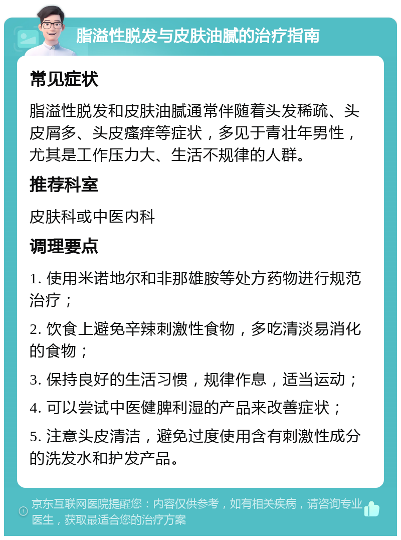 脂溢性脱发与皮肤油腻的治疗指南 常见症状 脂溢性脱发和皮肤油腻通常伴随着头发稀疏、头皮屑多、头皮瘙痒等症状，多见于青壮年男性，尤其是工作压力大、生活不规律的人群。 推荐科室 皮肤科或中医内科 调理要点 1. 使用米诺地尔和非那雄胺等处方药物进行规范治疗； 2. 饮食上避免辛辣刺激性食物，多吃清淡易消化的食物； 3. 保持良好的生活习惯，规律作息，适当运动； 4. 可以尝试中医健脾利湿的产品来改善症状； 5. 注意头皮清洁，避免过度使用含有刺激性成分的洗发水和护发产品。