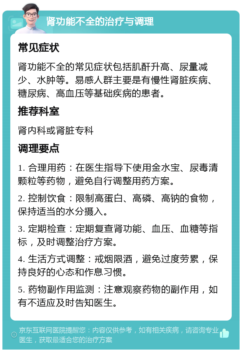 肾功能不全的治疗与调理 常见症状 肾功能不全的常见症状包括肌酐升高、尿量减少、水肿等。易感人群主要是有慢性肾脏疾病、糖尿病、高血压等基础疾病的患者。 推荐科室 肾内科或肾脏专科 调理要点 1. 合理用药：在医生指导下使用金水宝、尿毒清颗粒等药物，避免自行调整用药方案。 2. 控制饮食：限制高蛋白、高磷、高钠的食物，保持适当的水分摄入。 3. 定期检查：定期复查肾功能、血压、血糖等指标，及时调整治疗方案。 4. 生活方式调整：戒烟限酒，避免过度劳累，保持良好的心态和作息习惯。 5. 药物副作用监测：注意观察药物的副作用，如有不适应及时告知医生。