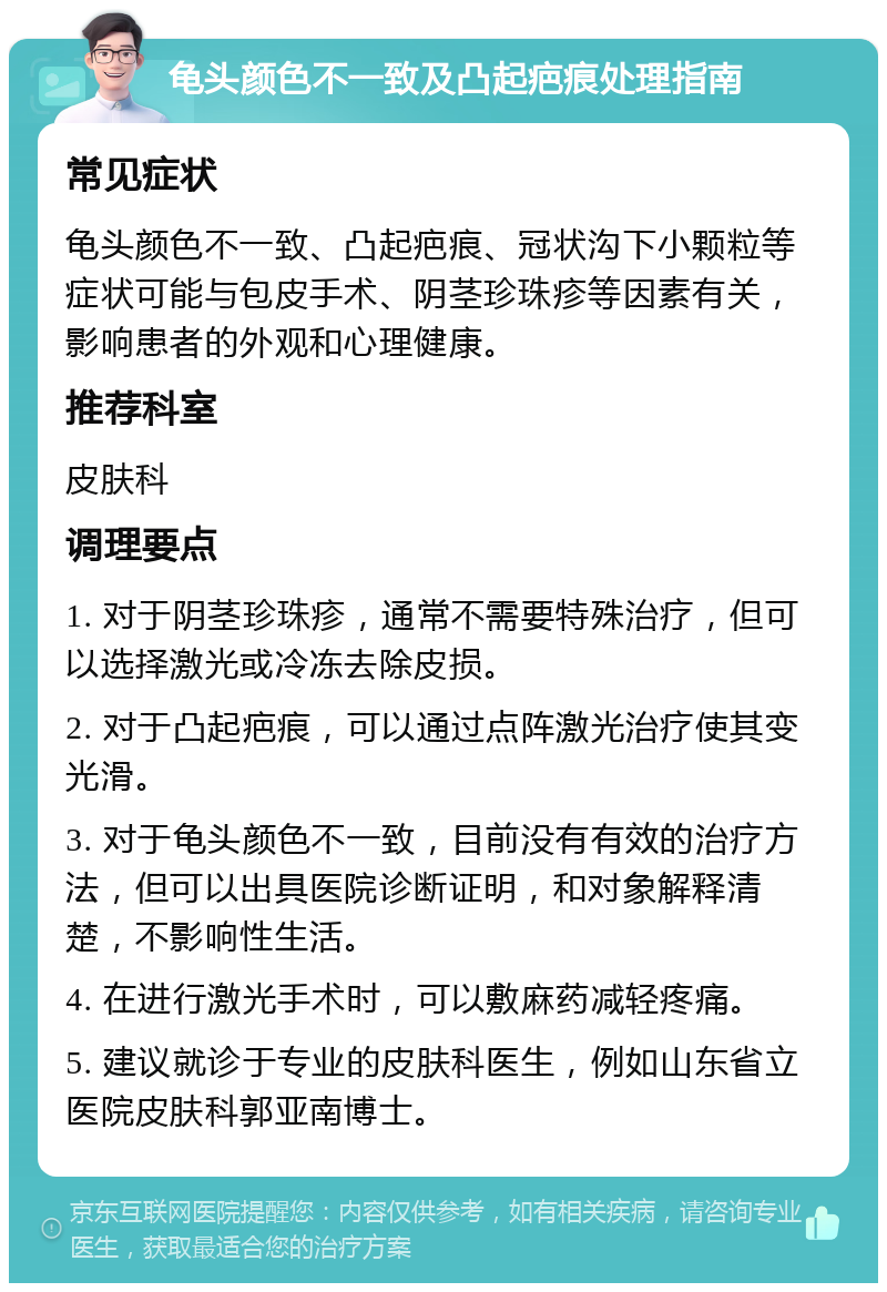 龟头颜色不一致及凸起疤痕处理指南 常见症状 龟头颜色不一致、凸起疤痕、冠状沟下小颗粒等症状可能与包皮手术、阴茎珍珠疹等因素有关，影响患者的外观和心理健康。 推荐科室 皮肤科 调理要点 1. 对于阴茎珍珠疹，通常不需要特殊治疗，但可以选择激光或冷冻去除皮损。 2. 对于凸起疤痕，可以通过点阵激光治疗使其变光滑。 3. 对于龟头颜色不一致，目前没有有效的治疗方法，但可以出具医院诊断证明，和对象解释清楚，不影响性生活。 4. 在进行激光手术时，可以敷麻药减轻疼痛。 5. 建议就诊于专业的皮肤科医生，例如山东省立医院皮肤科郭亚南博士。