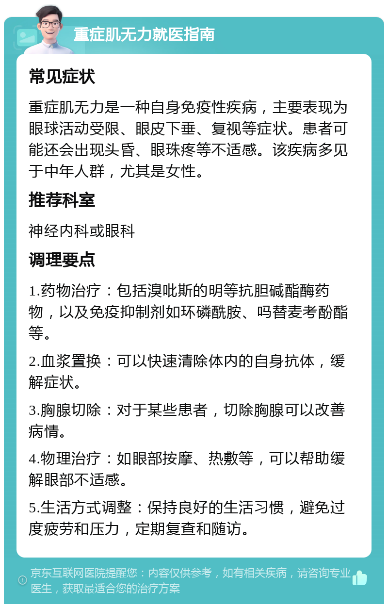 重症肌无力就医指南 常见症状 重症肌无力是一种自身免疫性疾病，主要表现为眼球活动受限、眼皮下垂、复视等症状。患者可能还会出现头昏、眼珠疼等不适感。该疾病多见于中年人群，尤其是女性。 推荐科室 神经内科或眼科 调理要点 1.药物治疗：包括溴吡斯的明等抗胆碱酯酶药物，以及免疫抑制剂如环磷酰胺、吗替麦考酚酯等。 2.血浆置换：可以快速清除体内的自身抗体，缓解症状。 3.胸腺切除：对于某些患者，切除胸腺可以改善病情。 4.物理治疗：如眼部按摩、热敷等，可以帮助缓解眼部不适感。 5.生活方式调整：保持良好的生活习惯，避免过度疲劳和压力，定期复查和随访。