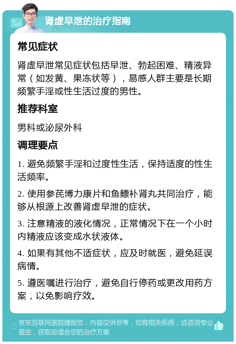 肾虚早泄的治疗指南 常见症状 肾虚早泄常见症状包括早泄、勃起困难、精液异常（如发黄、果冻状等），易感人群主要是长期频繁手淫或性生活过度的男性。 推荐科室 男科或泌尿外科 调理要点 1. 避免频繁手淫和过度性生活，保持适度的性生活频率。 2. 使用参芪博力康片和鱼鳔补肾丸共同治疗，能够从根源上改善肾虚早泄的症状。 3. 注意精液的液化情况，正常情况下在一个小时内精液应该变成水状液体。 4. 如果有其他不适症状，应及时就医，避免延误病情。 5. 遵医嘱进行治疗，避免自行停药或更改用药方案，以免影响疗效。