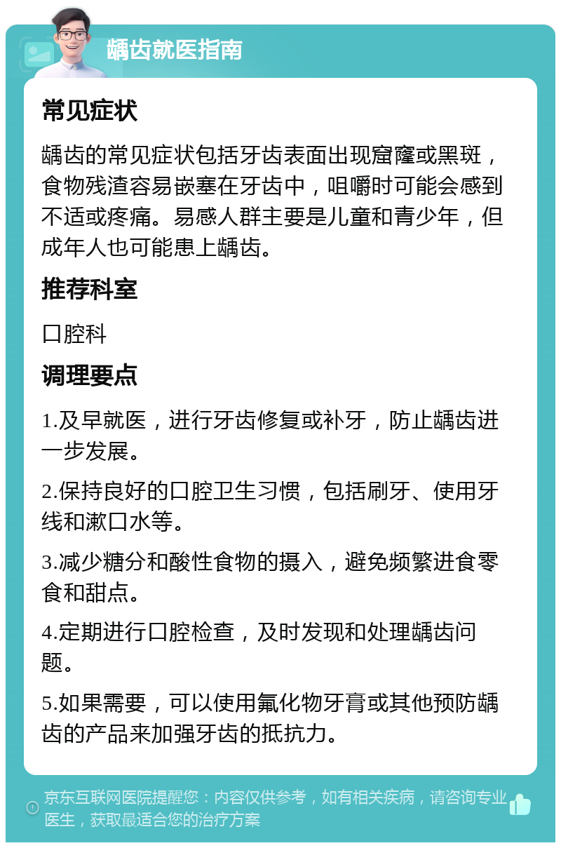 龋齿就医指南 常见症状 龋齿的常见症状包括牙齿表面出现窟窿或黑斑，食物残渣容易嵌塞在牙齿中，咀嚼时可能会感到不适或疼痛。易感人群主要是儿童和青少年，但成年人也可能患上龋齿。 推荐科室 口腔科 调理要点 1.及早就医，进行牙齿修复或补牙，防止龋齿进一步发展。 2.保持良好的口腔卫生习惯，包括刷牙、使用牙线和漱口水等。 3.减少糖分和酸性食物的摄入，避免频繁进食零食和甜点。 4.定期进行口腔检查，及时发现和处理龋齿问题。 5.如果需要，可以使用氟化物牙膏或其他预防龋齿的产品来加强牙齿的抵抗力。