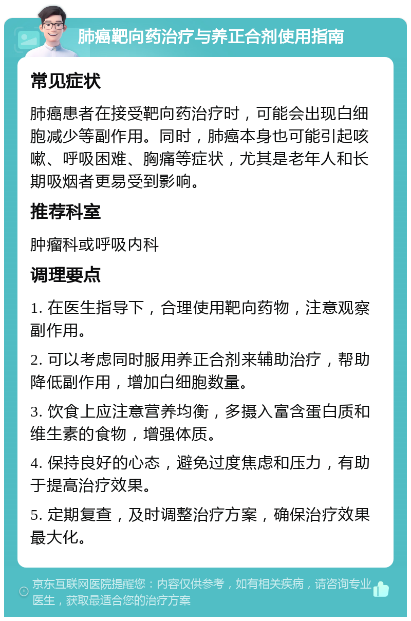 肺癌靶向药治疗与养正合剂使用指南 常见症状 肺癌患者在接受靶向药治疗时，可能会出现白细胞减少等副作用。同时，肺癌本身也可能引起咳嗽、呼吸困难、胸痛等症状，尤其是老年人和长期吸烟者更易受到影响。 推荐科室 肿瘤科或呼吸内科 调理要点 1. 在医生指导下，合理使用靶向药物，注意观察副作用。 2. 可以考虑同时服用养正合剂来辅助治疗，帮助降低副作用，增加白细胞数量。 3. 饮食上应注意营养均衡，多摄入富含蛋白质和维生素的食物，增强体质。 4. 保持良好的心态，避免过度焦虑和压力，有助于提高治疗效果。 5. 定期复查，及时调整治疗方案，确保治疗效果最大化。