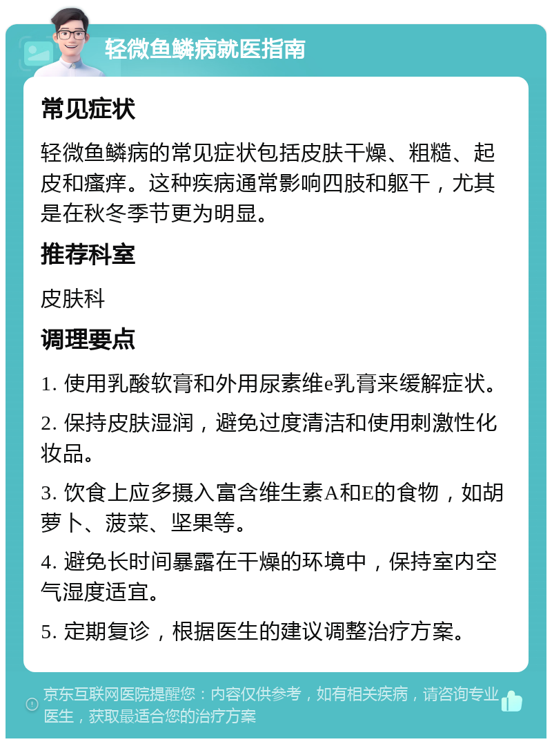 轻微鱼鳞病就医指南 常见症状 轻微鱼鳞病的常见症状包括皮肤干燥、粗糙、起皮和瘙痒。这种疾病通常影响四肢和躯干，尤其是在秋冬季节更为明显。 推荐科室 皮肤科 调理要点 1. 使用乳酸软膏和外用尿素维e乳膏来缓解症状。 2. 保持皮肤湿润，避免过度清洁和使用刺激性化妆品。 3. 饮食上应多摄入富含维生素A和E的食物，如胡萝卜、菠菜、坚果等。 4. 避免长时间暴露在干燥的环境中，保持室内空气湿度适宜。 5. 定期复诊，根据医生的建议调整治疗方案。