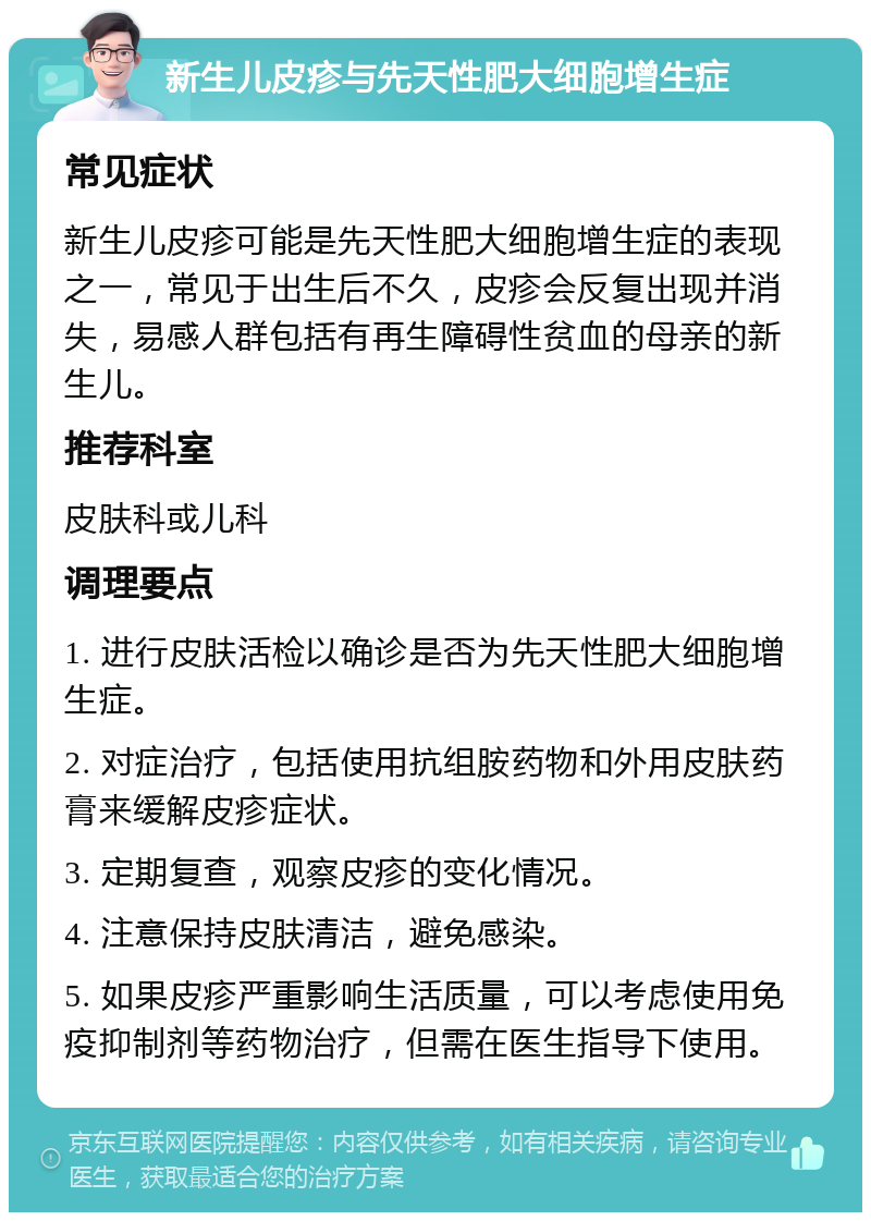 新生儿皮疹与先天性肥大细胞增生症 常见症状 新生儿皮疹可能是先天性肥大细胞增生症的表现之一，常见于出生后不久，皮疹会反复出现并消失，易感人群包括有再生障碍性贫血的母亲的新生儿。 推荐科室 皮肤科或儿科 调理要点 1. 进行皮肤活检以确诊是否为先天性肥大细胞增生症。 2. 对症治疗，包括使用抗组胺药物和外用皮肤药膏来缓解皮疹症状。 3. 定期复查，观察皮疹的变化情况。 4. 注意保持皮肤清洁，避免感染。 5. 如果皮疹严重影响生活质量，可以考虑使用免疫抑制剂等药物治疗，但需在医生指导下使用。