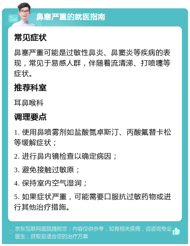 鼻塞严重的就医指南 常见症状 鼻塞严重可能是过敏性鼻炎、鼻窦炎等疾病的表现，常见于易感人群，伴随着流清涕、打喷嚏等症状。 推荐科室 耳鼻喉科 调理要点 1. 使用鼻喷雾剂如盐酸氮卓斯汀、丙酸氟替卡松等缓解症状； 2. 进行鼻内镜检查以确定病因； 3. 避免接触过敏原； 4. 保持室内空气湿润； 5. 如果症状严重，可能需要口服抗过敏药物或进行其他治疗措施。