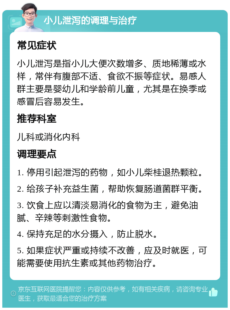 小儿泄泻的调理与治疗 常见症状 小儿泄泻是指小儿大便次数增多、质地稀薄或水样，常伴有腹部不适、食欲不振等症状。易感人群主要是婴幼儿和学龄前儿童，尤其是在换季或感冒后容易发生。 推荐科室 儿科或消化内科 调理要点 1. 停用引起泄泻的药物，如小儿柴桂退热颗粒。 2. 给孩子补充益生菌，帮助恢复肠道菌群平衡。 3. 饮食上应以清淡易消化的食物为主，避免油腻、辛辣等刺激性食物。 4. 保持充足的水分摄入，防止脱水。 5. 如果症状严重或持续不改善，应及时就医，可能需要使用抗生素或其他药物治疗。