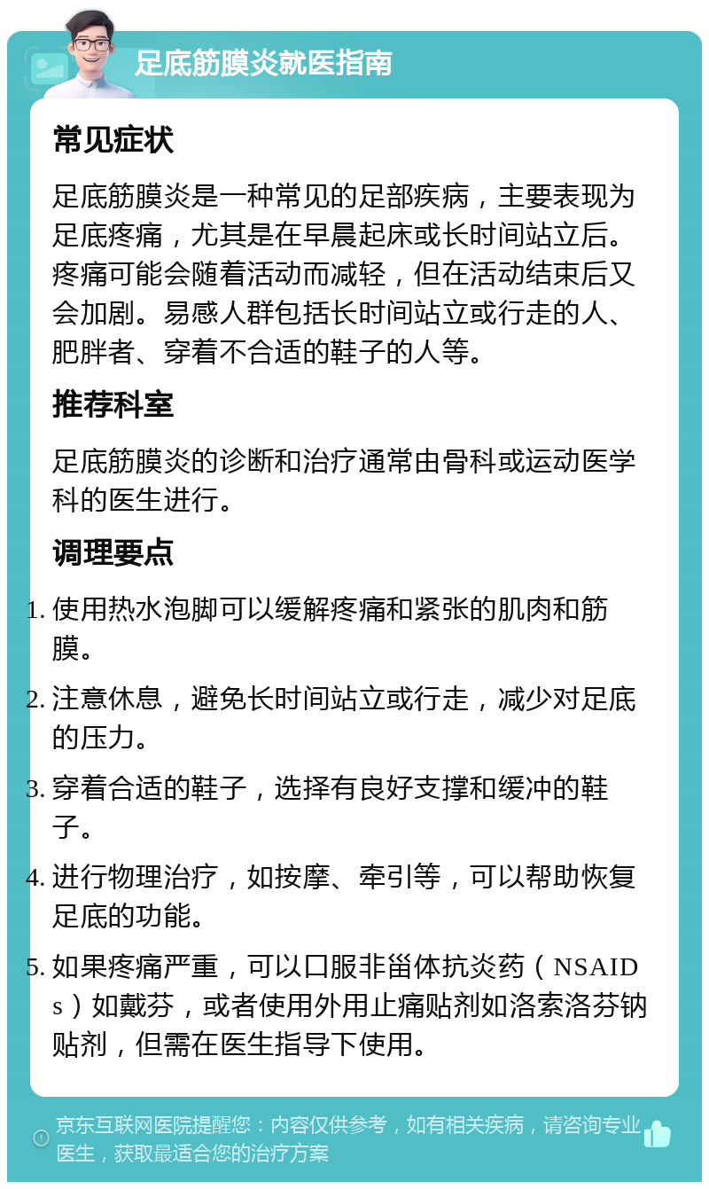 足底筋膜炎就医指南 常见症状 足底筋膜炎是一种常见的足部疾病，主要表现为足底疼痛，尤其是在早晨起床或长时间站立后。疼痛可能会随着活动而减轻，但在活动结束后又会加剧。易感人群包括长时间站立或行走的人、肥胖者、穿着不合适的鞋子的人等。 推荐科室 足底筋膜炎的诊断和治疗通常由骨科或运动医学科的医生进行。 调理要点 使用热水泡脚可以缓解疼痛和紧张的肌肉和筋膜。 注意休息，避免长时间站立或行走，减少对足底的压力。 穿着合适的鞋子，选择有良好支撑和缓冲的鞋子。 进行物理治疗，如按摩、牵引等，可以帮助恢复足底的功能。 如果疼痛严重，可以口服非甾体抗炎药（NSAIDs）如戴芬，或者使用外用止痛贴剂如洛索洛芬钠贴剂，但需在医生指导下使用。