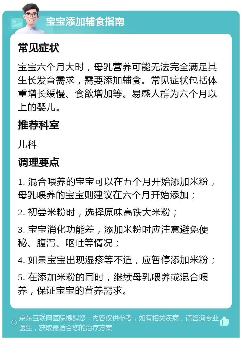 宝宝添加辅食指南 常见症状 宝宝六个月大时，母乳营养可能无法完全满足其生长发育需求，需要添加辅食。常见症状包括体重增长缓慢、食欲增加等。易感人群为六个月以上的婴儿。 推荐科室 儿科 调理要点 1. 混合喂养的宝宝可以在五个月开始添加米粉，母乳喂养的宝宝则建议在六个月开始添加； 2. 初尝米粉时，选择原味高铁大米粉； 3. 宝宝消化功能差，添加米粉时应注意避免便秘、腹泻、呕吐等情况； 4. 如果宝宝出现湿疹等不适，应暂停添加米粉； 5. 在添加米粉的同时，继续母乳喂养或混合喂养，保证宝宝的营养需求。