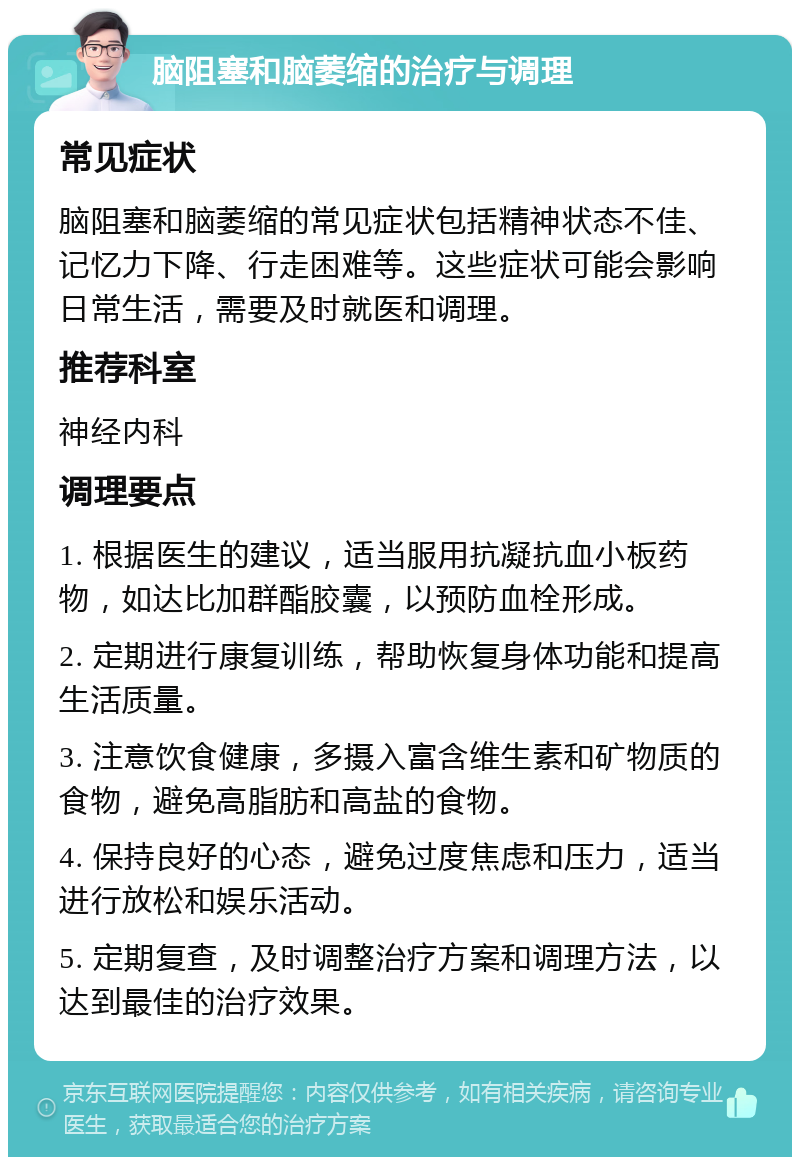 脑阻塞和脑萎缩的治疗与调理 常见症状 脑阻塞和脑萎缩的常见症状包括精神状态不佳、记忆力下降、行走困难等。这些症状可能会影响日常生活，需要及时就医和调理。 推荐科室 神经内科 调理要点 1. 根据医生的建议，适当服用抗凝抗血小板药物，如达比加群酯胶囊，以预防血栓形成。 2. 定期进行康复训练，帮助恢复身体功能和提高生活质量。 3. 注意饮食健康，多摄入富含维生素和矿物质的食物，避免高脂肪和高盐的食物。 4. 保持良好的心态，避免过度焦虑和压力，适当进行放松和娱乐活动。 5. 定期复查，及时调整治疗方案和调理方法，以达到最佳的治疗效果。