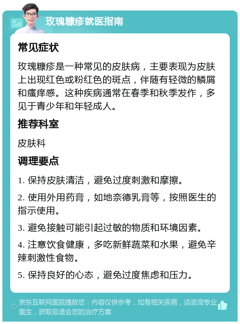 玫瑰糠疹就医指南 常见症状 玫瑰糠疹是一种常见的皮肤病，主要表现为皮肤上出现红色或粉红色的斑点，伴随有轻微的鳞屑和瘙痒感。这种疾病通常在春季和秋季发作，多见于青少年和年轻成人。 推荐科室 皮肤科 调理要点 1. 保持皮肤清洁，避免过度刺激和摩擦。 2. 使用外用药膏，如地奈德乳膏等，按照医生的指示使用。 3. 避免接触可能引起过敏的物质和环境因素。 4. 注意饮食健康，多吃新鲜蔬菜和水果，避免辛辣刺激性食物。 5. 保持良好的心态，避免过度焦虑和压力。