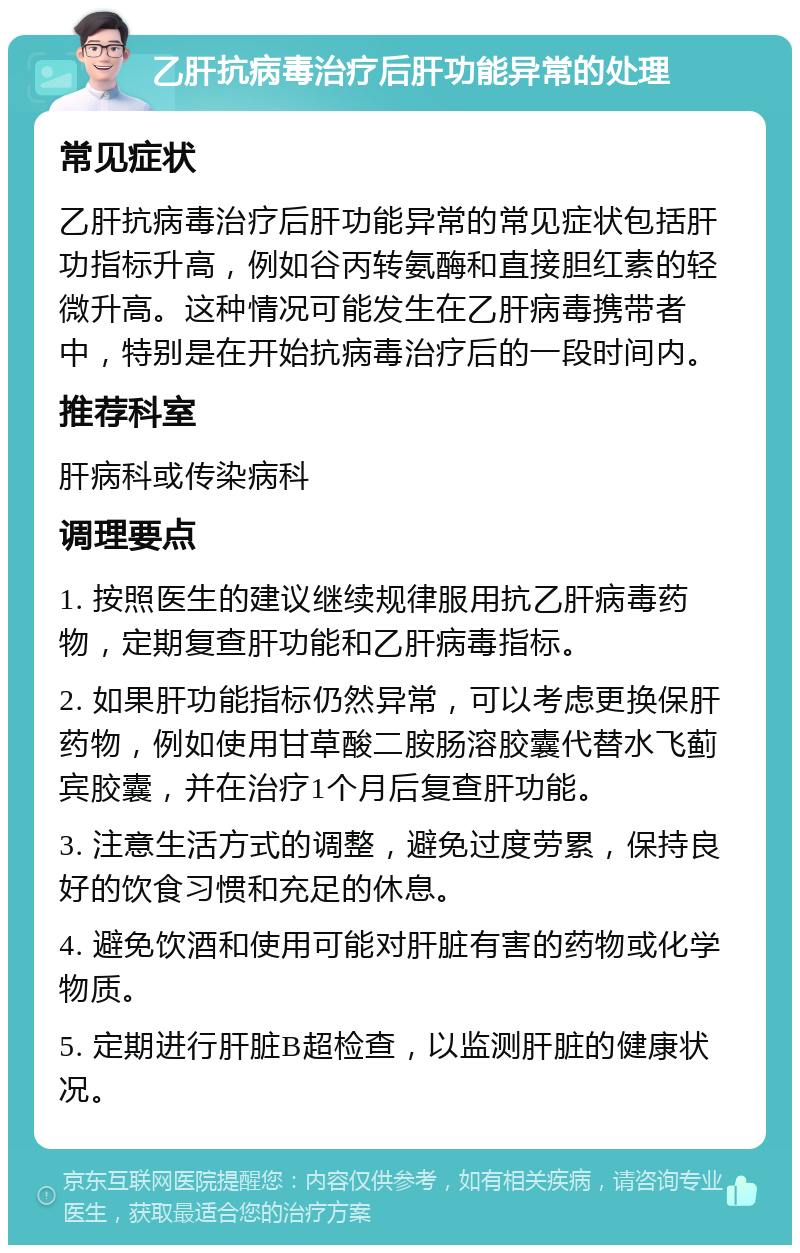 乙肝抗病毒治疗后肝功能异常的处理 常见症状 乙肝抗病毒治疗后肝功能异常的常见症状包括肝功指标升高，例如谷丙转氨酶和直接胆红素的轻微升高。这种情况可能发生在乙肝病毒携带者中，特别是在开始抗病毒治疗后的一段时间内。 推荐科室 肝病科或传染病科 调理要点 1. 按照医生的建议继续规律服用抗乙肝病毒药物，定期复查肝功能和乙肝病毒指标。 2. 如果肝功能指标仍然异常，可以考虑更换保肝药物，例如使用甘草酸二胺肠溶胶囊代替水飞蓟宾胶囊，并在治疗1个月后复查肝功能。 3. 注意生活方式的调整，避免过度劳累，保持良好的饮食习惯和充足的休息。 4. 避免饮酒和使用可能对肝脏有害的药物或化学物质。 5. 定期进行肝脏B超检查，以监测肝脏的健康状况。