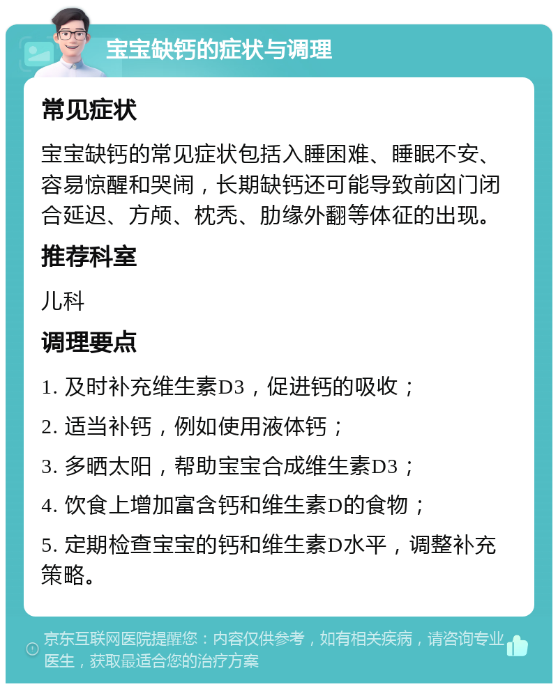 宝宝缺钙的症状与调理 常见症状 宝宝缺钙的常见症状包括入睡困难、睡眠不安、容易惊醒和哭闹，长期缺钙还可能导致前囟门闭合延迟、方颅、枕秃、肋缘外翻等体征的出现。 推荐科室 儿科 调理要点 1. 及时补充维生素D3，促进钙的吸收； 2. 适当补钙，例如使用液体钙； 3. 多晒太阳，帮助宝宝合成维生素D3； 4. 饮食上增加富含钙和维生素D的食物； 5. 定期检查宝宝的钙和维生素D水平，调整补充策略。