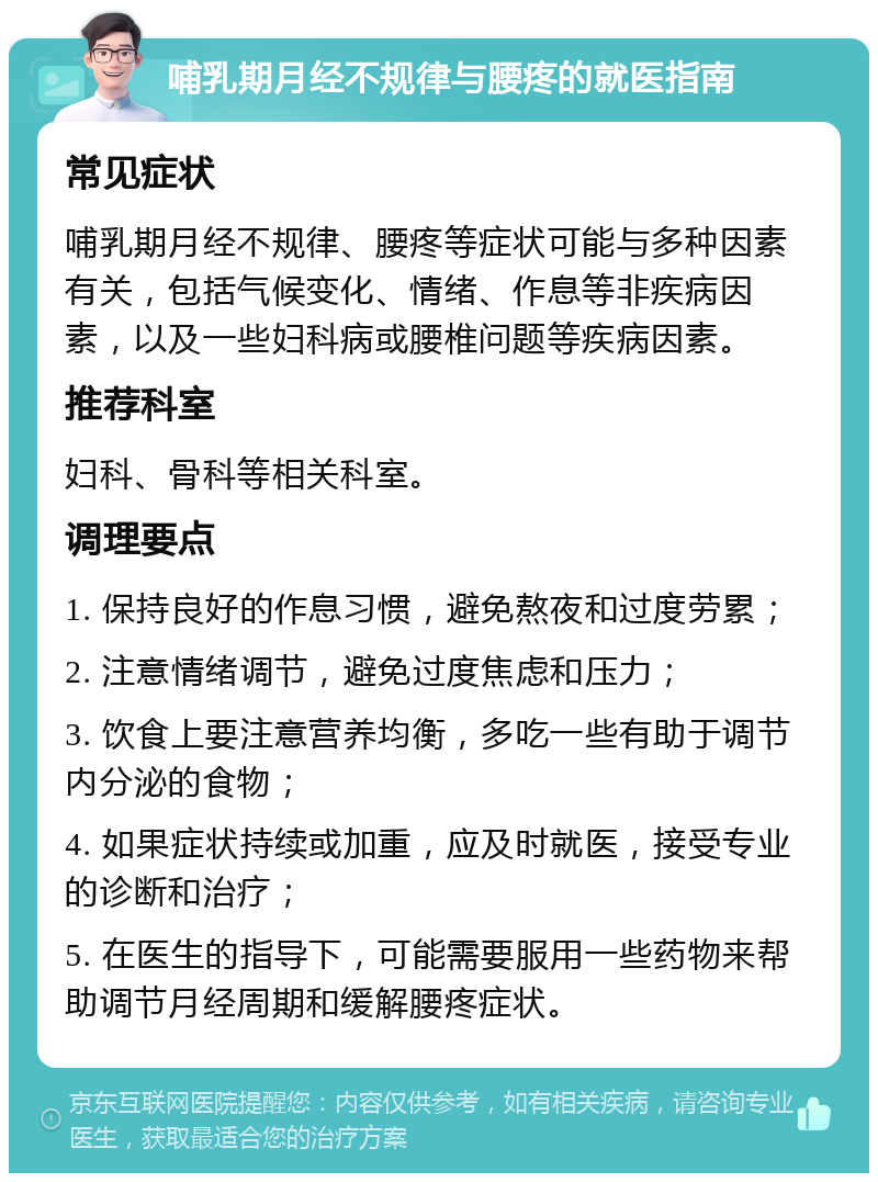 哺乳期月经不规律与腰疼的就医指南 常见症状 哺乳期月经不规律、腰疼等症状可能与多种因素有关，包括气候变化、情绪、作息等非疾病因素，以及一些妇科病或腰椎问题等疾病因素。 推荐科室 妇科、骨科等相关科室。 调理要点 1. 保持良好的作息习惯，避免熬夜和过度劳累； 2. 注意情绪调节，避免过度焦虑和压力； 3. 饮食上要注意营养均衡，多吃一些有助于调节内分泌的食物； 4. 如果症状持续或加重，应及时就医，接受专业的诊断和治疗； 5. 在医生的指导下，可能需要服用一些药物来帮助调节月经周期和缓解腰疼症状。