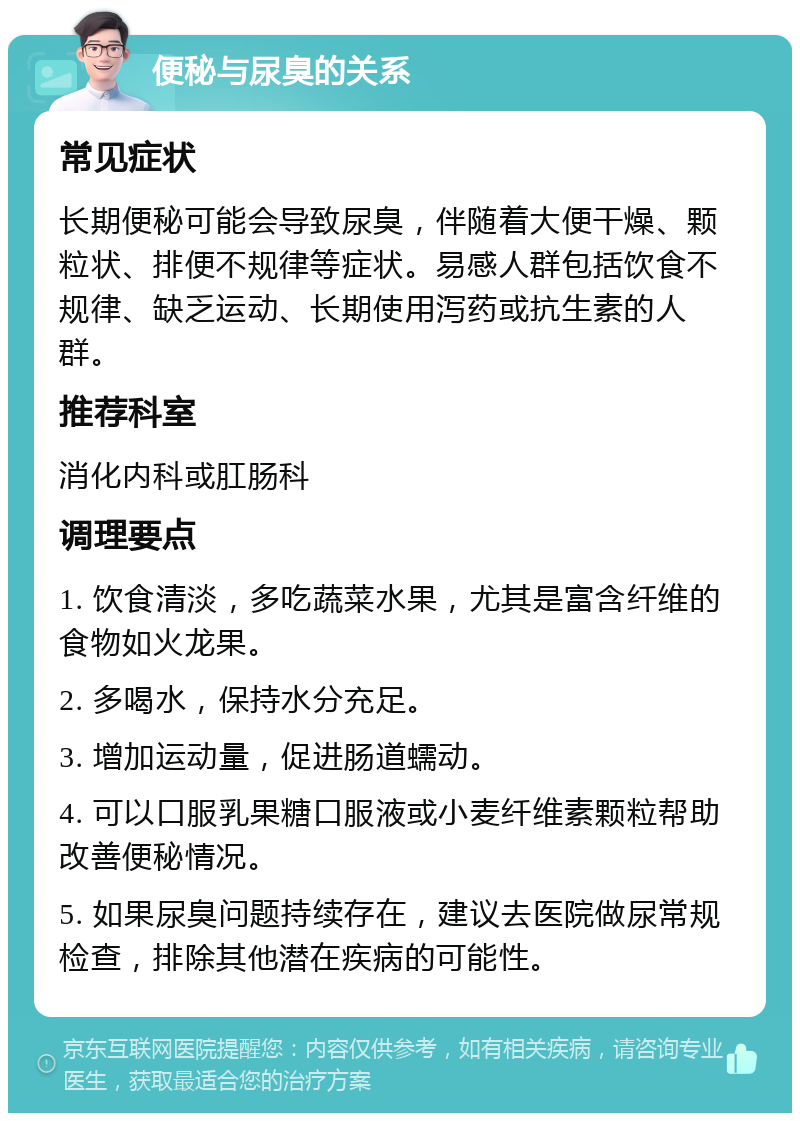 便秘与尿臭的关系 常见症状 长期便秘可能会导致尿臭，伴随着大便干燥、颗粒状、排便不规律等症状。易感人群包括饮食不规律、缺乏运动、长期使用泻药或抗生素的人群。 推荐科室 消化内科或肛肠科 调理要点 1. 饮食清淡，多吃蔬菜水果，尤其是富含纤维的食物如火龙果。 2. 多喝水，保持水分充足。 3. 增加运动量，促进肠道蠕动。 4. 可以口服乳果糖口服液或小麦纤维素颗粒帮助改善便秘情况。 5. 如果尿臭问题持续存在，建议去医院做尿常规检查，排除其他潜在疾病的可能性。