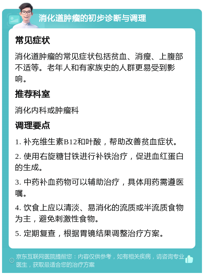 消化道肿瘤的初步诊断与调理 常见症状 消化道肿瘤的常见症状包括贫血、消瘦、上腹部不适等。老年人和有家族史的人群更易受到影响。 推荐科室 消化内科或肿瘤科 调理要点 1. 补充维生素B12和叶酸，帮助改善贫血症状。 2. 使用右旋糖甘铁进行补铁治疗，促进血红蛋白的生成。 3. 中药补血药物可以辅助治疗，具体用药需遵医嘱。 4. 饮食上应以清淡、易消化的流质或半流质食物为主，避免刺激性食物。 5. 定期复查，根据胃镜结果调整治疗方案。