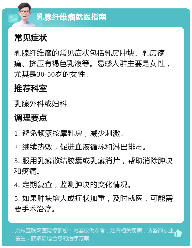 乳腺纤维瘤就医指南 常见症状 乳腺纤维瘤的常见症状包括乳房肿块、乳房疼痛、挤压有褐色乳液等。易感人群主要是女性，尤其是30-50岁的女性。 推荐科室 乳腺外科或妇科 调理要点 1. 避免频繁按摩乳房，减少刺激。 2. 继续热敷，促进血液循环和淋巴排毒。 3. 服用乳癖散结胶囊或乳癖消片，帮助消除肿块和疼痛。 4. 定期复查，监测肿块的变化情况。 5. 如果肿块增大或症状加重，及时就医，可能需要手术治疗。