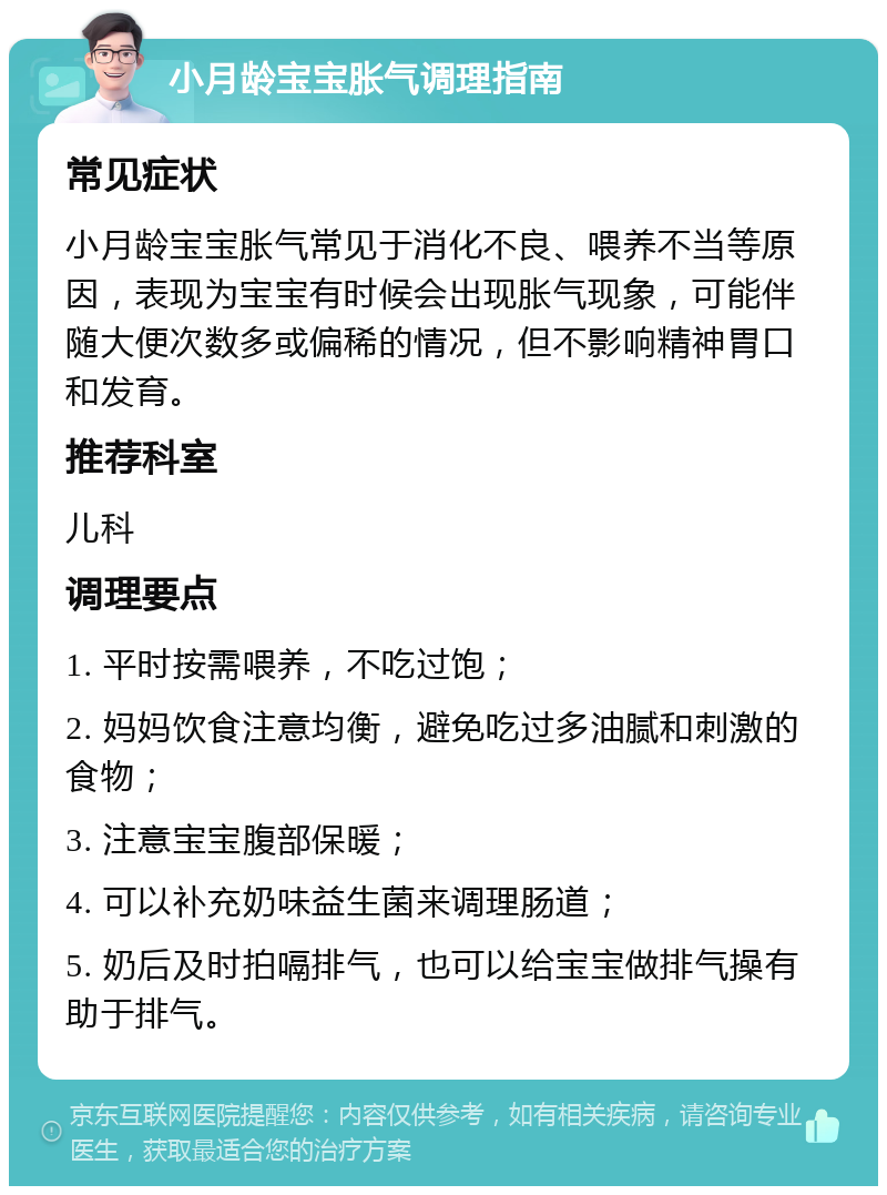 小月龄宝宝胀气调理指南 常见症状 小月龄宝宝胀气常见于消化不良、喂养不当等原因，表现为宝宝有时候会出现胀气现象，可能伴随大便次数多或偏稀的情况，但不影响精神胃口和发育。 推荐科室 儿科 调理要点 1. 平时按需喂养，不吃过饱； 2. 妈妈饮食注意均衡，避免吃过多油腻和刺激的食物； 3. 注意宝宝腹部保暖； 4. 可以补充奶味益生菌来调理肠道； 5. 奶后及时拍嗝排气，也可以给宝宝做排气操有助于排气。