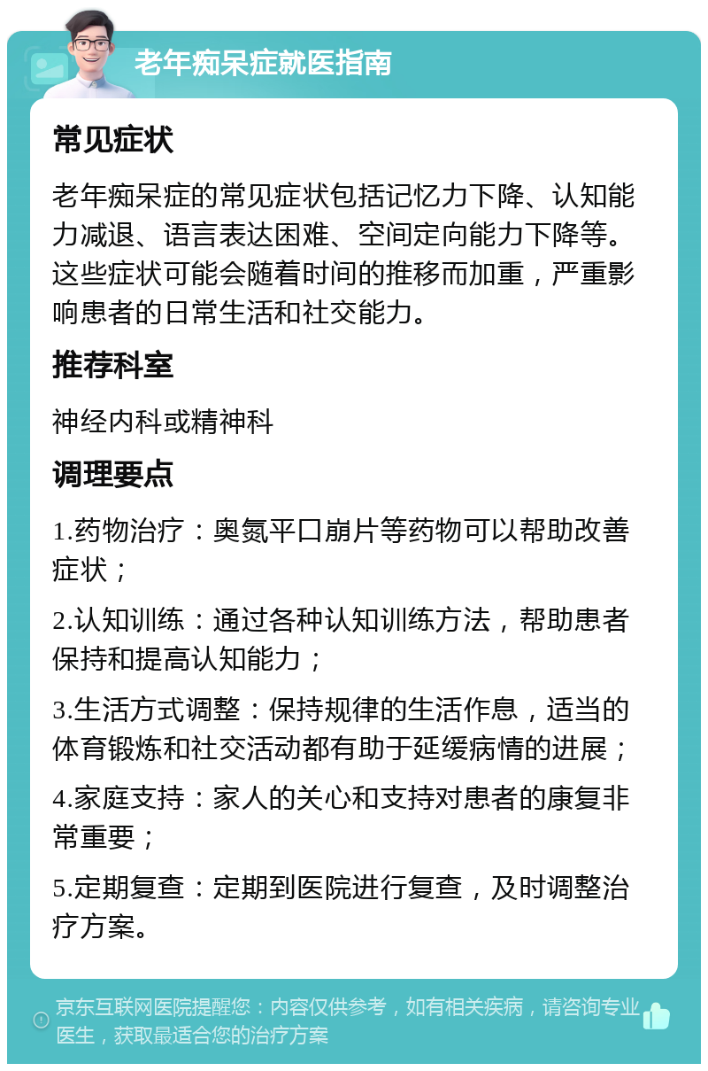 老年痴呆症就医指南 常见症状 老年痴呆症的常见症状包括记忆力下降、认知能力减退、语言表达困难、空间定向能力下降等。这些症状可能会随着时间的推移而加重，严重影响患者的日常生活和社交能力。 推荐科室 神经内科或精神科 调理要点 1.药物治疗：奥氮平口崩片等药物可以帮助改善症状； 2.认知训练：通过各种认知训练方法，帮助患者保持和提高认知能力； 3.生活方式调整：保持规律的生活作息，适当的体育锻炼和社交活动都有助于延缓病情的进展； 4.家庭支持：家人的关心和支持对患者的康复非常重要； 5.定期复查：定期到医院进行复查，及时调整治疗方案。