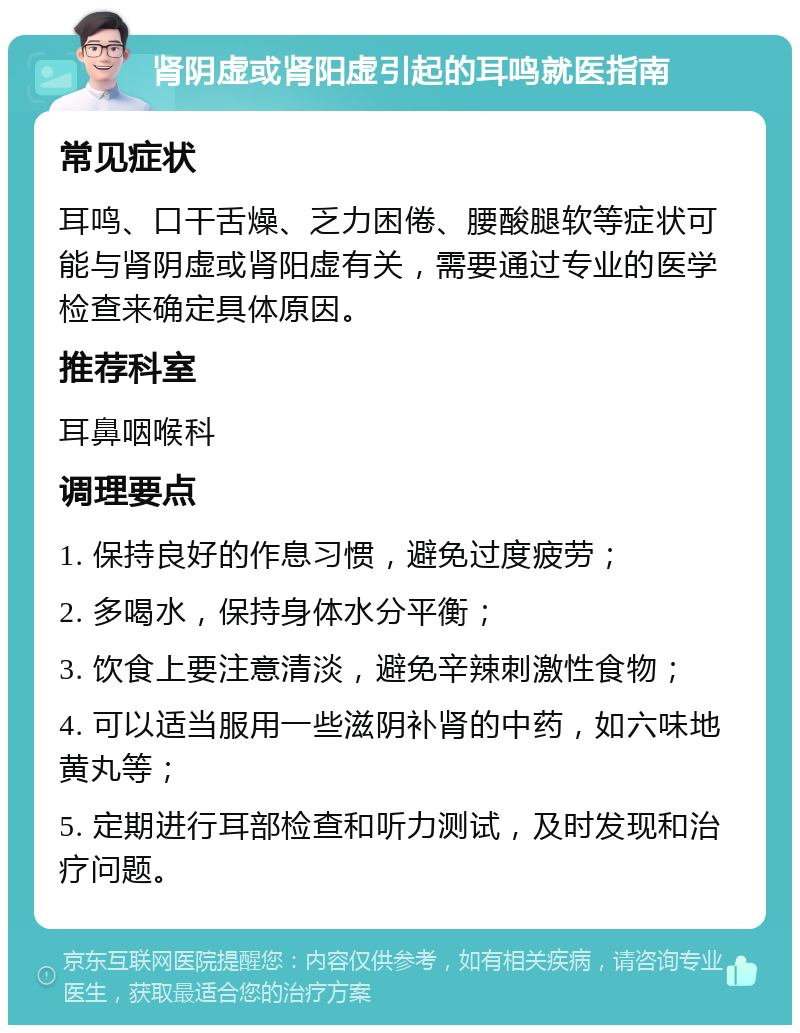 肾阴虚或肾阳虚引起的耳鸣就医指南 常见症状 耳鸣、口干舌燥、乏力困倦、腰酸腿软等症状可能与肾阴虚或肾阳虚有关，需要通过专业的医学检查来确定具体原因。 推荐科室 耳鼻咽喉科 调理要点 1. 保持良好的作息习惯，避免过度疲劳； 2. 多喝水，保持身体水分平衡； 3. 饮食上要注意清淡，避免辛辣刺激性食物； 4. 可以适当服用一些滋阴补肾的中药，如六味地黄丸等； 5. 定期进行耳部检查和听力测试，及时发现和治疗问题。