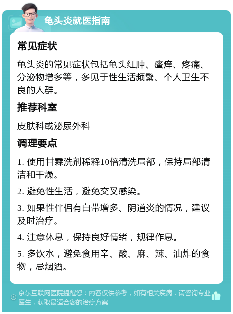 龟头炎就医指南 常见症状 龟头炎的常见症状包括龟头红肿、瘙痒、疼痛、分泌物增多等，多见于性生活频繁、个人卫生不良的人群。 推荐科室 皮肤科或泌尿外科 调理要点 1. 使用甘霖洗剂稀释10倍清洗局部，保持局部清洁和干燥。 2. 避免性生活，避免交叉感染。 3. 如果性伴侣有白带增多、阴道炎的情况，建议及时治疗。 4. 注意休息，保持良好情绪，规律作息。 5. 多饮水，避免食用辛、酸、麻、辣、油炸的食物，忌烟酒。