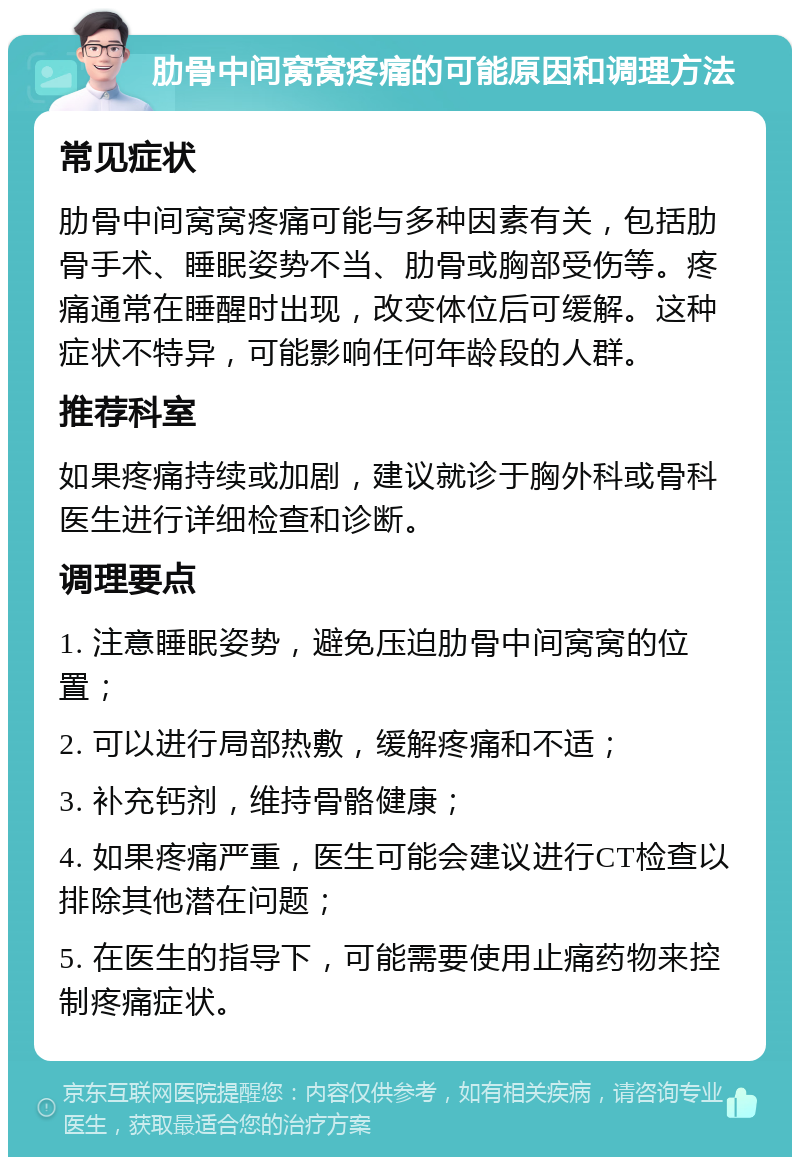 肋骨中间窝窝疼痛的可能原因和调理方法 常见症状 肋骨中间窝窝疼痛可能与多种因素有关，包括肋骨手术、睡眠姿势不当、肋骨或胸部受伤等。疼痛通常在睡醒时出现，改变体位后可缓解。这种症状不特异，可能影响任何年龄段的人群。 推荐科室 如果疼痛持续或加剧，建议就诊于胸外科或骨科医生进行详细检查和诊断。 调理要点 1. 注意睡眠姿势，避免压迫肋骨中间窝窝的位置； 2. 可以进行局部热敷，缓解疼痛和不适； 3. 补充钙剂，维持骨骼健康； 4. 如果疼痛严重，医生可能会建议进行CT检查以排除其他潜在问题； 5. 在医生的指导下，可能需要使用止痛药物来控制疼痛症状。