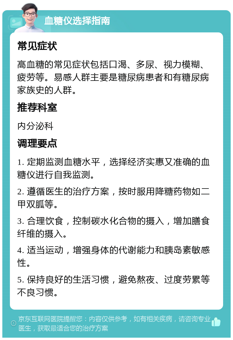 血糖仪选择指南 常见症状 高血糖的常见症状包括口渴、多尿、视力模糊、疲劳等。易感人群主要是糖尿病患者和有糖尿病家族史的人群。 推荐科室 内分泌科 调理要点 1. 定期监测血糖水平，选择经济实惠又准确的血糖仪进行自我监测。 2. 遵循医生的治疗方案，按时服用降糖药物如二甲双胍等。 3. 合理饮食，控制碳水化合物的摄入，增加膳食纤维的摄入。 4. 适当运动，增强身体的代谢能力和胰岛素敏感性。 5. 保持良好的生活习惯，避免熬夜、过度劳累等不良习惯。