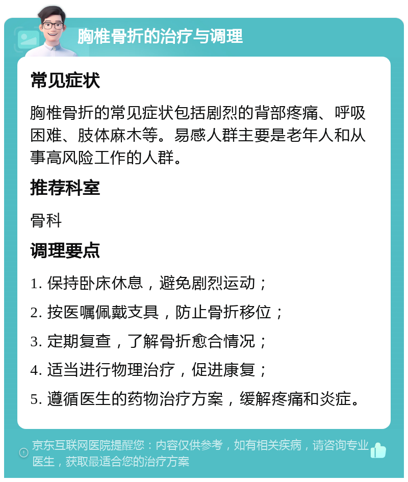 胸椎骨折的治疗与调理 常见症状 胸椎骨折的常见症状包括剧烈的背部疼痛、呼吸困难、肢体麻木等。易感人群主要是老年人和从事高风险工作的人群。 推荐科室 骨科 调理要点 1. 保持卧床休息，避免剧烈运动； 2. 按医嘱佩戴支具，防止骨折移位； 3. 定期复查，了解骨折愈合情况； 4. 适当进行物理治疗，促进康复； 5. 遵循医生的药物治疗方案，缓解疼痛和炎症。