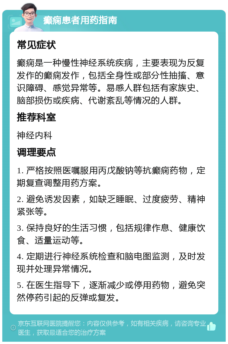 癫痫患者用药指南 常见症状 癫痫是一种慢性神经系统疾病，主要表现为反复发作的癫痫发作，包括全身性或部分性抽搐、意识障碍、感觉异常等。易感人群包括有家族史、脑部损伤或疾病、代谢紊乱等情况的人群。 推荐科室 神经内科 调理要点 1. 严格按照医嘱服用丙戊酸钠等抗癫痫药物，定期复查调整用药方案。 2. 避免诱发因素，如缺乏睡眠、过度疲劳、精神紧张等。 3. 保持良好的生活习惯，包括规律作息、健康饮食、适量运动等。 4. 定期进行神经系统检查和脑电图监测，及时发现并处理异常情况。 5. 在医生指导下，逐渐减少或停用药物，避免突然停药引起的反弹或复发。