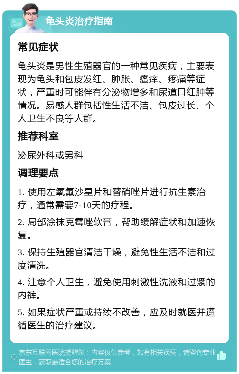 龟头炎治疗指南 常见症状 龟头炎是男性生殖器官的一种常见疾病，主要表现为龟头和包皮发红、肿胀、瘙痒、疼痛等症状，严重时可能伴有分泌物增多和尿道口红肿等情况。易感人群包括性生活不洁、包皮过长、个人卫生不良等人群。 推荐科室 泌尿外科或男科 调理要点 1. 使用左氧氟沙星片和替硝唑片进行抗生素治疗，通常需要7-10天的疗程。 2. 局部涂抹克霉唑软膏，帮助缓解症状和加速恢复。 3. 保持生殖器官清洁干燥，避免性生活不洁和过度清洗。 4. 注意个人卫生，避免使用刺激性洗液和过紧的内裤。 5. 如果症状严重或持续不改善，应及时就医并遵循医生的治疗建议。