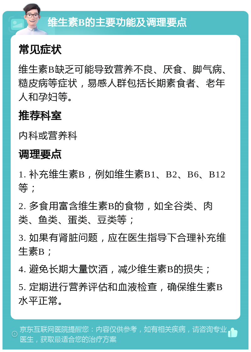 维生素B的主要功能及调理要点 常见症状 维生素B缺乏可能导致营养不良、厌食、脚气病、糙皮病等症状，易感人群包括长期素食者、老年人和孕妇等。 推荐科室 内科或营养科 调理要点 1. 补充维生素B，例如维生素B1、B2、B6、B12等； 2. 多食用富含维生素B的食物，如全谷类、肉类、鱼类、蛋类、豆类等； 3. 如果有肾脏问题，应在医生指导下合理补充维生素B； 4. 避免长期大量饮酒，减少维生素B的损失； 5. 定期进行营养评估和血液检查，确保维生素B水平正常。